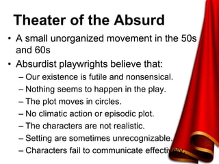Theater of the Absurd
• A small unorganized movement in the 50s
and 60s
• Absurdist playwrights believe that:
– Our existence is futile and nonsensical.
– Nothing seems to happen in the play.
– The plot moves in circles.
– No climatic action or episodic plot.
– The characters are not realistic.
– Setting are sometimes unrecognizable.
– Characters fail to communicate effectively.
 