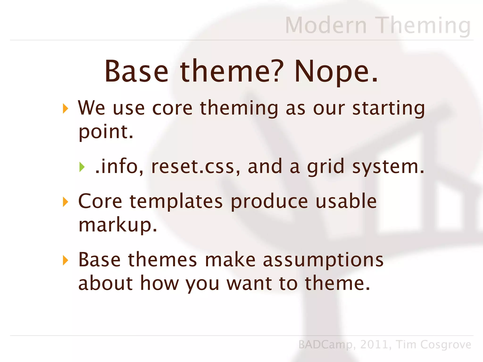 Modern Theming

    Base theme? Nope.
‣ We use core theming as our starting
  point.
 ‣ .info, reset.css, and a grid system.
‣ Core templates produce usable
  markup.
‣ Base themes make assumptions
  about how you want to theme.

                         BADCamp, 2011, Tim Cosgrove
 