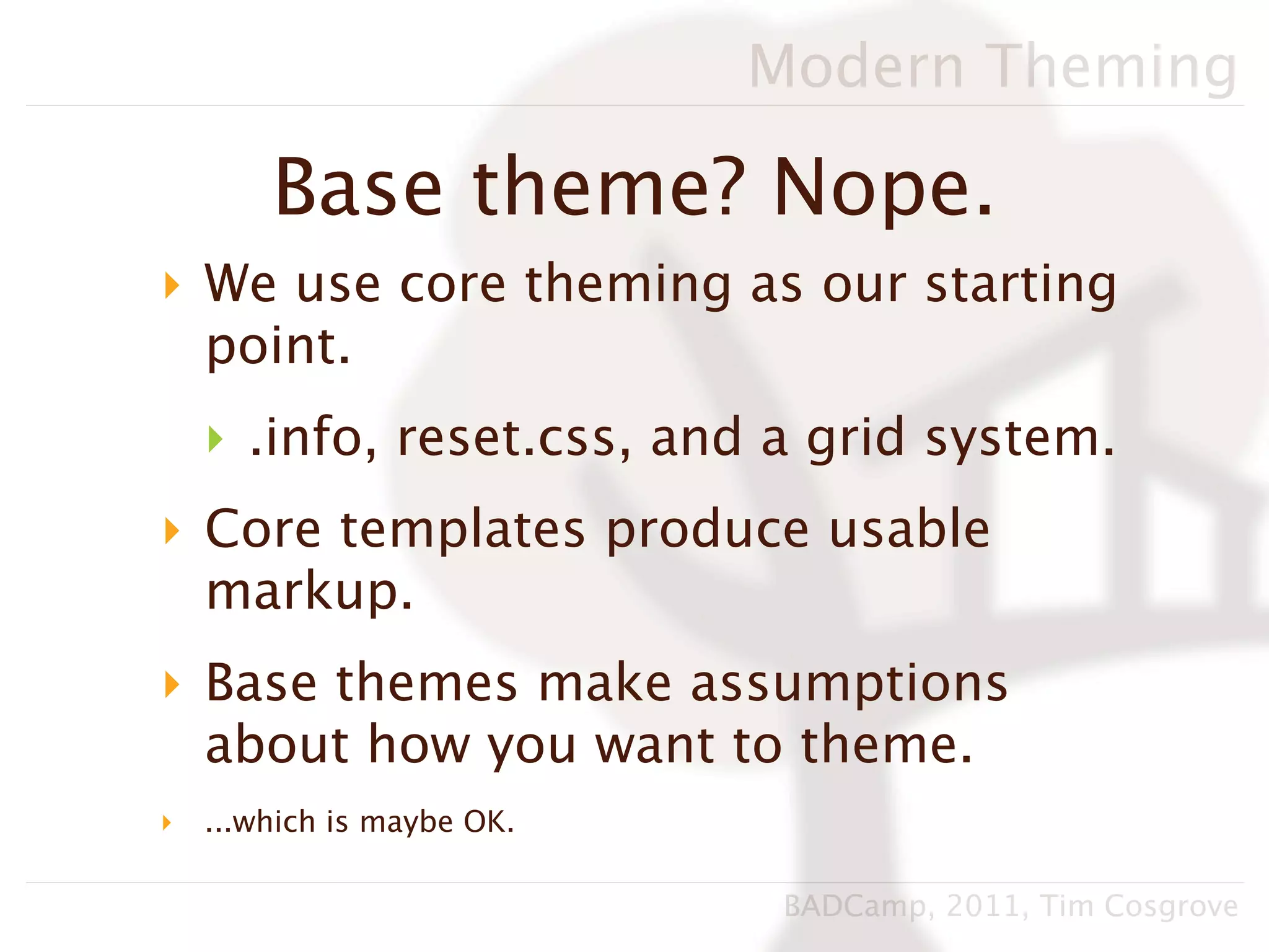 Modern Theming

        Base theme? Nope.
‣ We use core theming as our starting
  point.
    ‣ .info, reset.css, and a grid system.
‣ Core templates produce usable
  markup.
‣ Base themes make assumptions
  about how you want to theme.
‣   ...which is maybe OK.

                             BADCamp, 2011, Tim Cosgrove
 