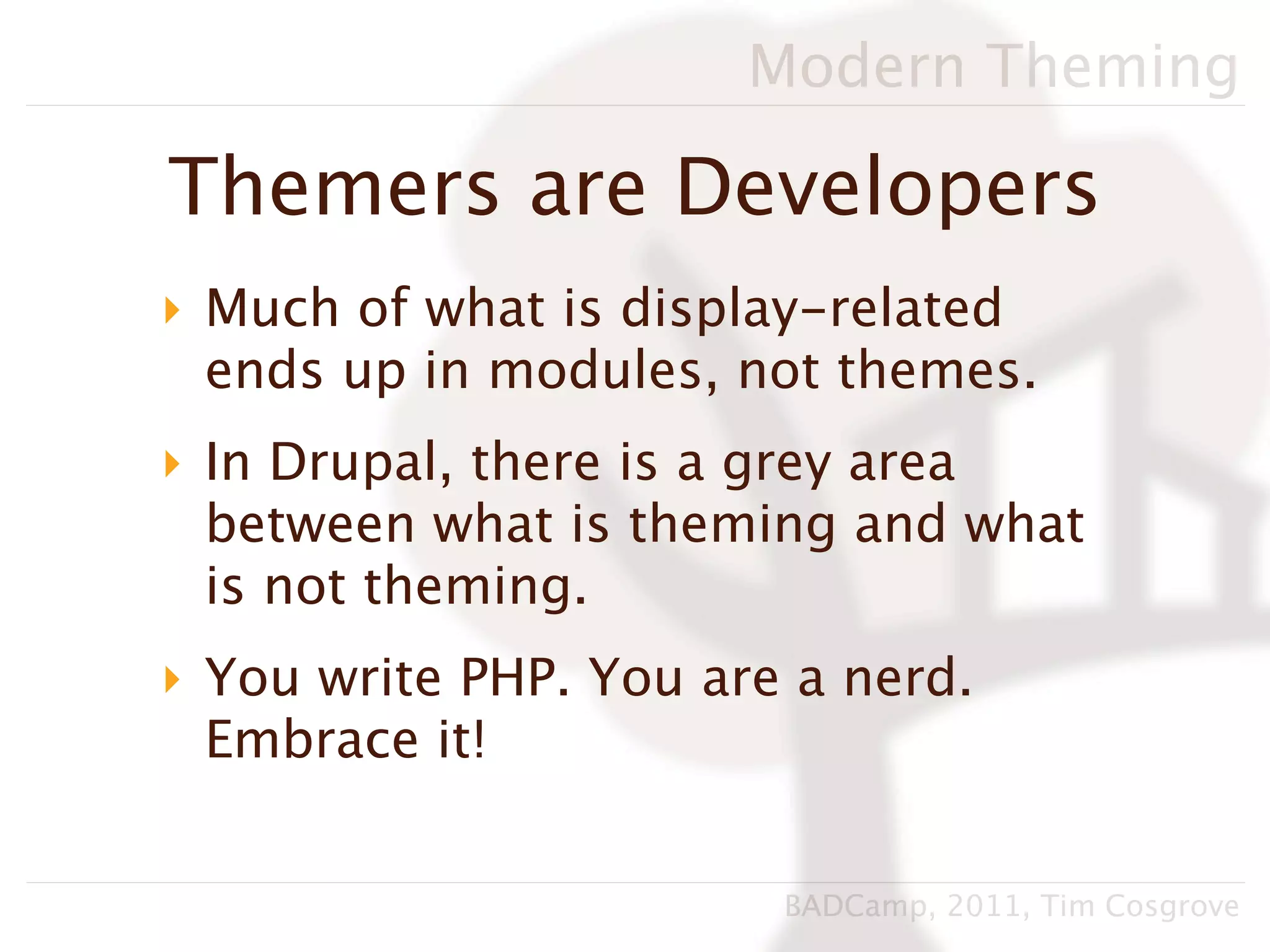 Modern Theming

Themers are Developers
‣ Much of what is display-related
  ends up in modules, not themes.
‣ In Drupal, there is a grey area
  between what is theming and what
  is not theming.
‣ You write PHP. You are a nerd.
  Embrace it!


                        BADCamp, 2011, Tim Cosgrove
 