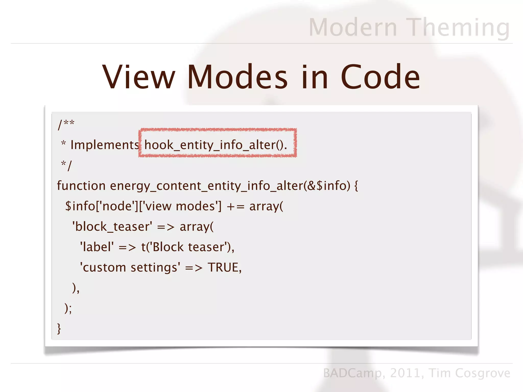 Modern Theming

             View Modes in Code
/**
* Implements hook_entity_info_alter().
*/
function energy_content_entity_info_alter(&$info) {
    $info['node']['view modes'] += array(
     'block_teaser' => array(
         'label' => t('Block teaser'),
         'custom settings' => TRUE,
     ),
    );
}


                                             BADCamp, 2011, Tim Cosgrove
 