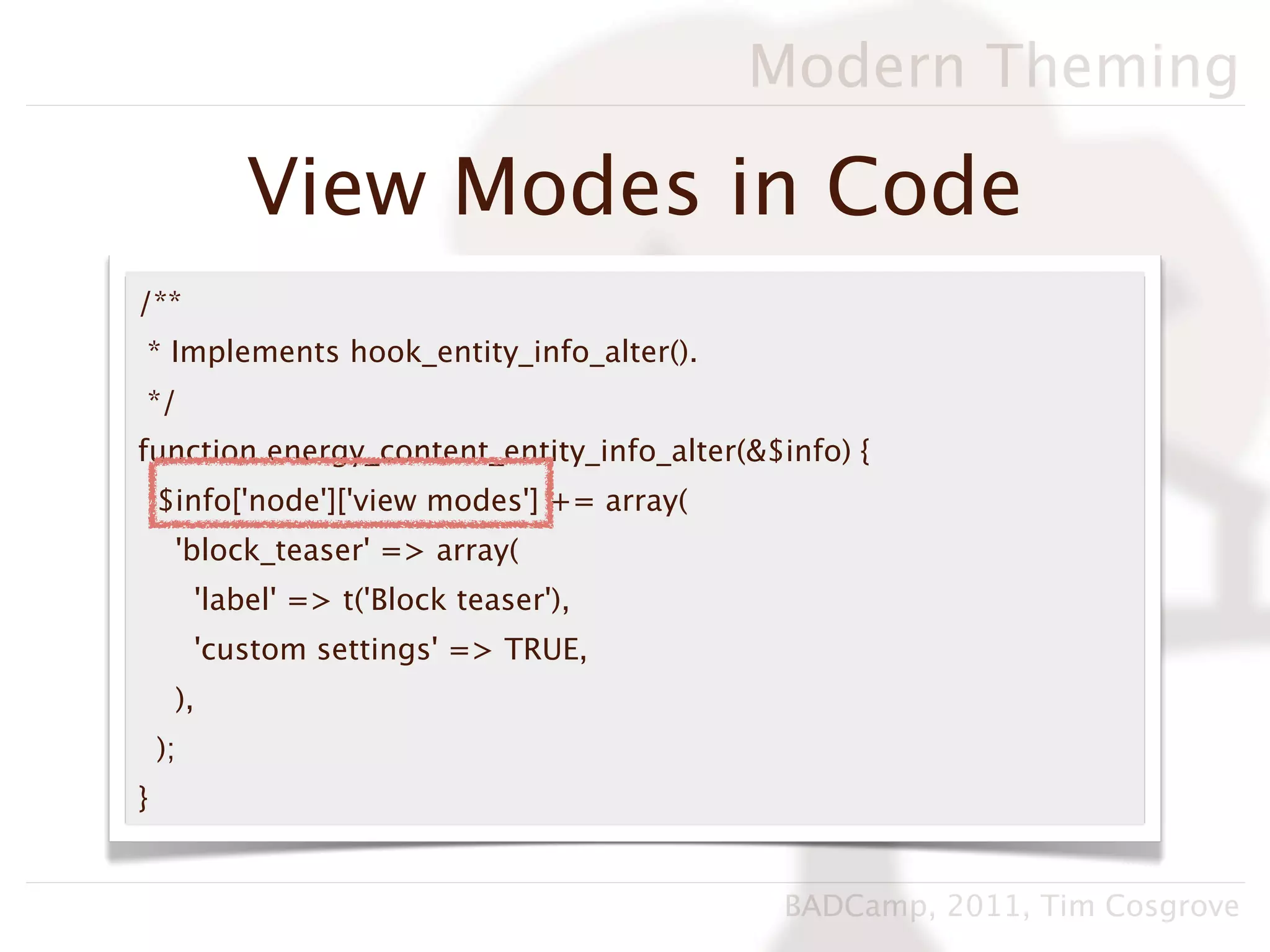 Modern Theming

             View Modes in Code
/**
* Implements hook_entity_info_alter().
*/
function energy_content_entity_info_alter(&$info) {
    $info['node']['view modes'] += array(
     'block_teaser' => array(
         'label' => t('Block teaser'),
         'custom settings' => TRUE,
     ),
    );
}


                                             BADCamp, 2011, Tim Cosgrove
 