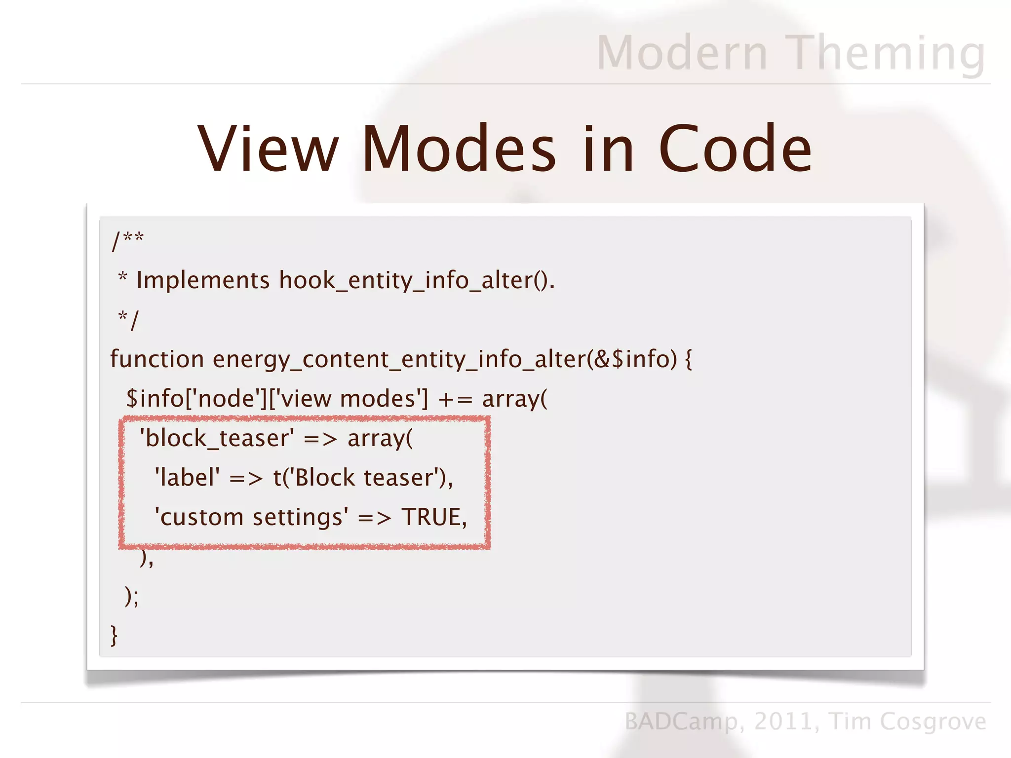 Modern Theming

             View Modes in Code
/**
* Implements hook_entity_info_alter().
*/
function energy_content_entity_info_alter(&$info) {
    $info['node']['view modes'] += array(
     'block_teaser' => array(
         'label' => t('Block teaser'),
         'custom settings' => TRUE,
     ),
    );
}


                                             BADCamp, 2011, Tim Cosgrove
 