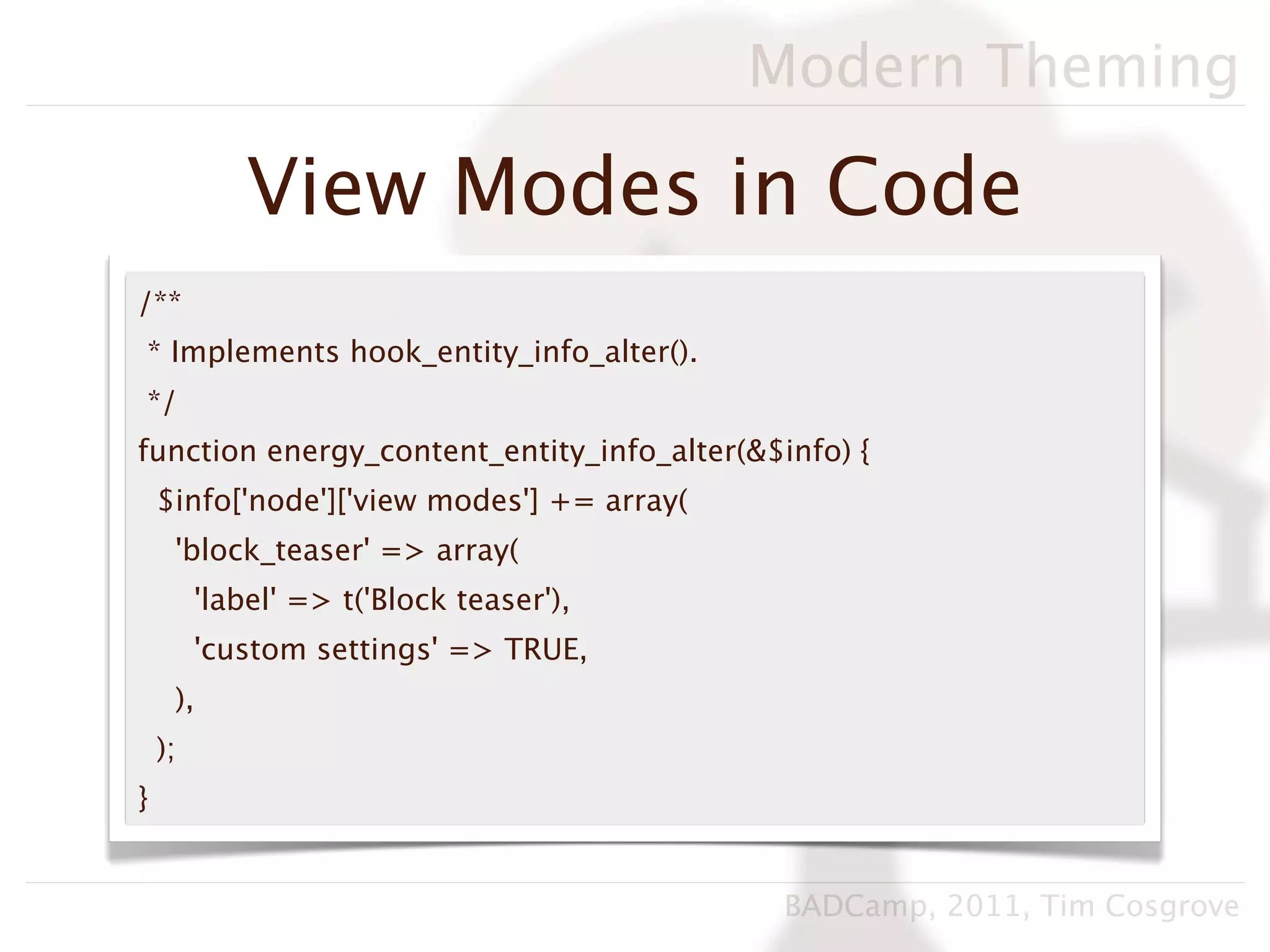 Modern Theming

             View Modes in Code
/**
* Implements hook_entity_info_alter().
*/
function energy_content_entity_info_alter(&$info) {
    $info['node']['view modes'] += array(
     'block_teaser' => array(
         'label' => t('Block teaser'),
         'custom settings' => TRUE,
     ),
    );
}


                                             BADCamp, 2011, Tim Cosgrove
 