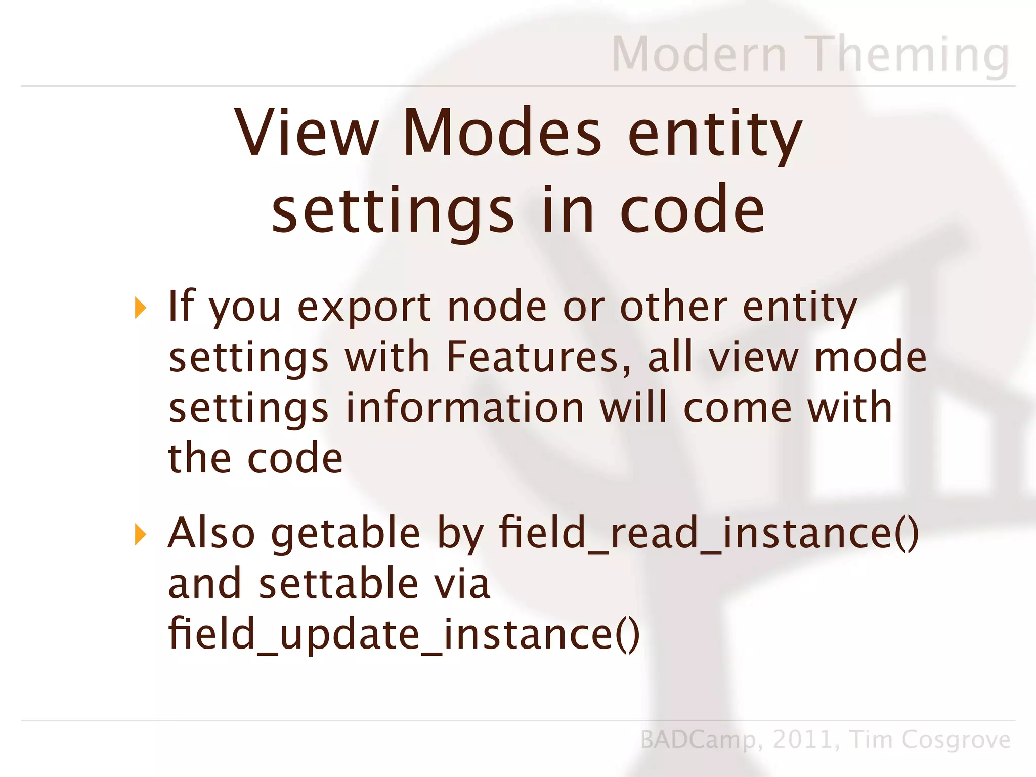 Modern Theming
    View Modes entity
     settings in code
‣ If you export node or other entity
  settings with Features, all view mode
  settings information will come with
  the code
‣ Also getable by ﬁeld_read_instance()
  and settable via
  ﬁeld_update_instance()

                        BADCamp, 2011, Tim Cosgrove
 
