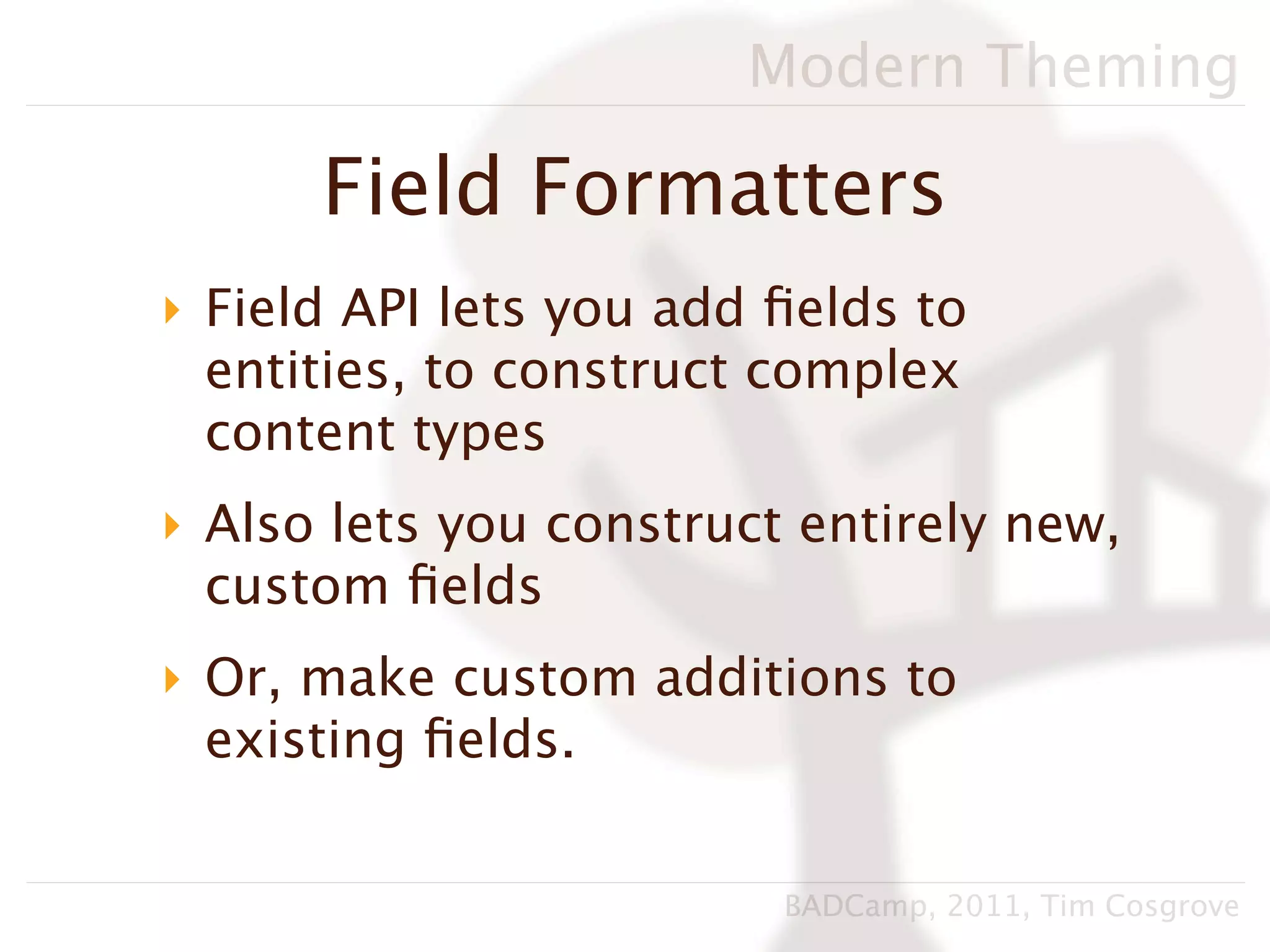 Modern Theming

      Field Formatters
‣ Field API lets you add ﬁelds to
  entities, to construct complex
  content types
‣ Also lets you construct entirely new,
  custom ﬁelds
‣ Or, make custom additions to
  existing ﬁelds.


                         BADCamp, 2011, Tim Cosgrove
 