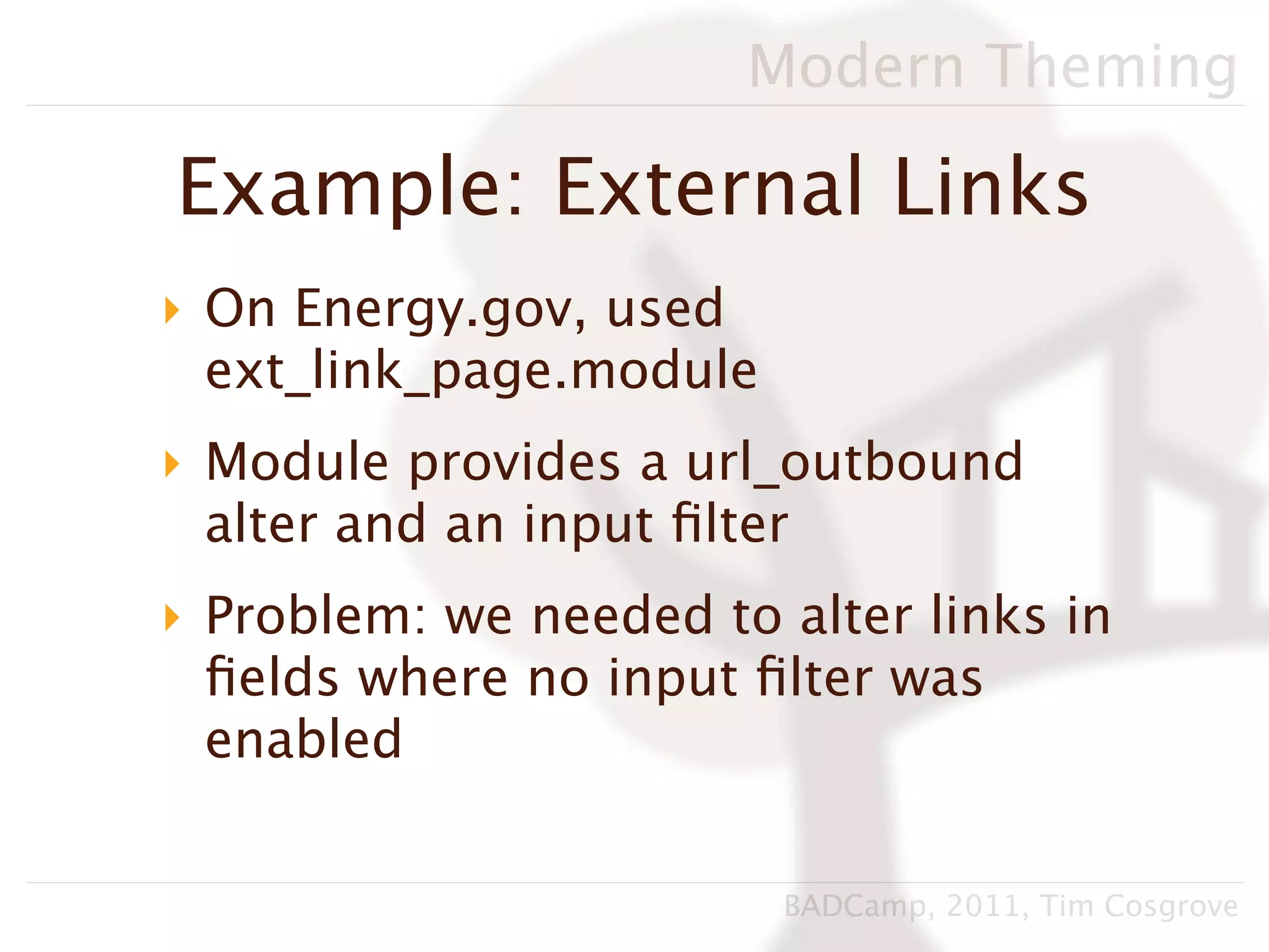 Modern Theming

Example: External Links
‣ On Energy.gov, used
  ext_link_page.module
‣ Module provides a url_outbound
  alter and an input ﬁlter
‣ Problem: we needed to alter links in
  ﬁelds where no input ﬁlter was
  enabled


                         BADCamp, 2011, Tim Cosgrove
 