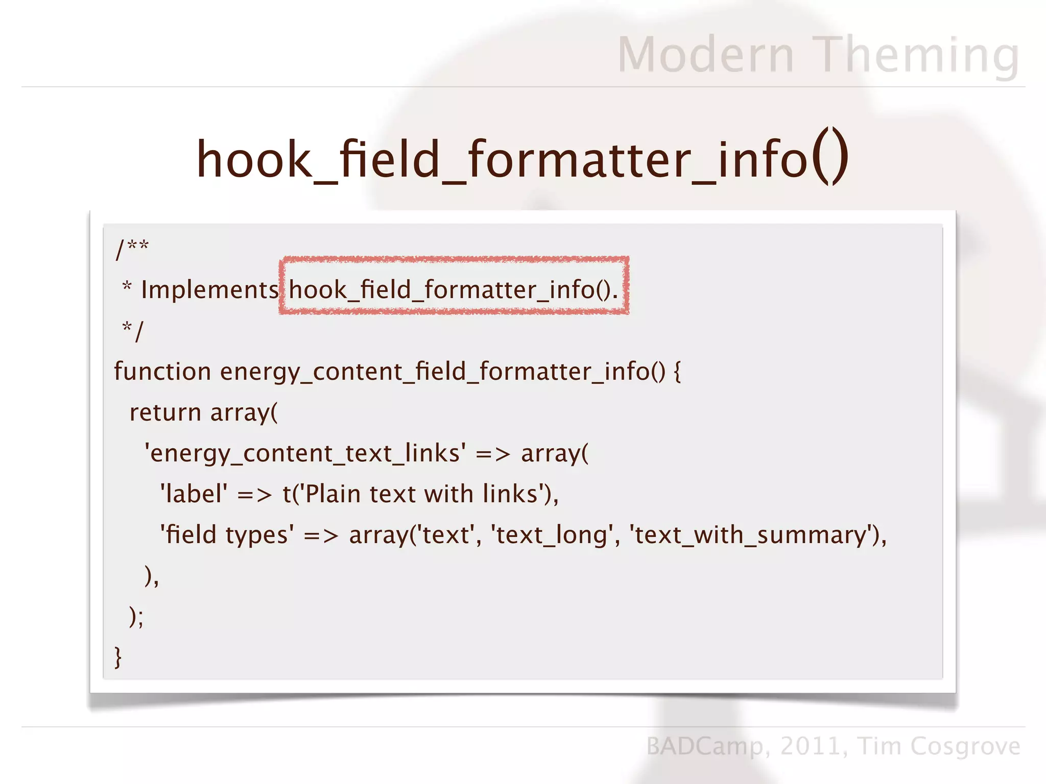 Modern Theming

            hook_ﬁeld_formatter_info()
/**
* Implements hook_ﬁeld_formatter_info().
*/
function energy_content_ﬁeld_formatter_info() {
    return array(
     'energy_content_text_links' => array(
         'label' => t('Plain text with links'),
         'ﬁeld types' => array('text', 'text_long', 'text_with_summary'),
     ),
    );
}


                                                   BADCamp, 2011, Tim Cosgrove
 
