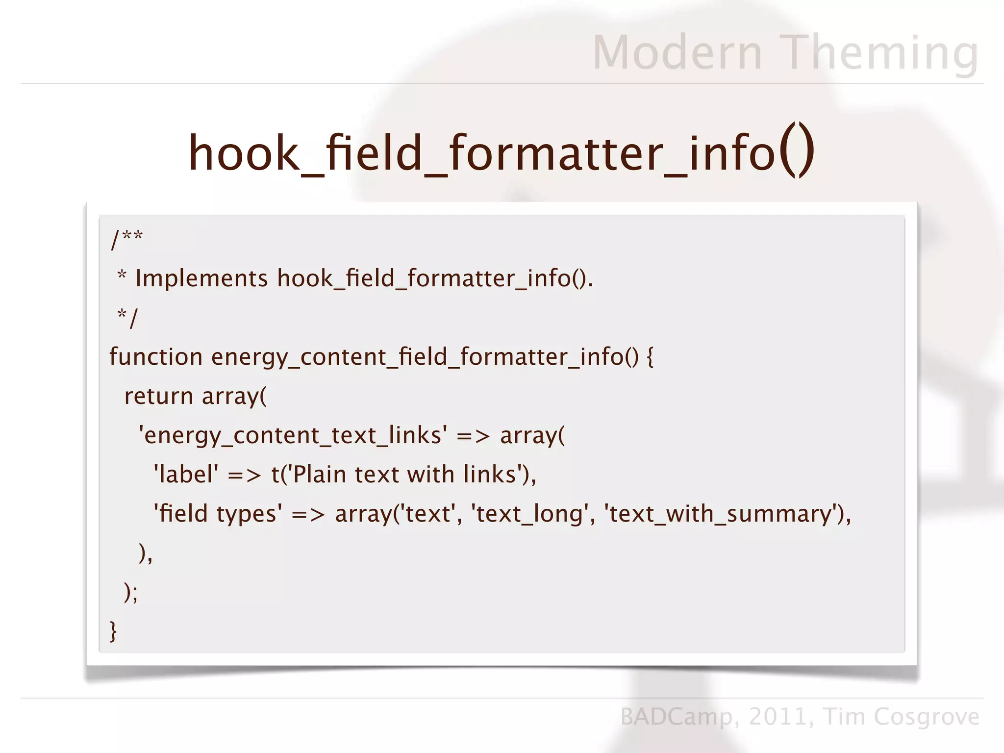 Modern Theming

            hook_ﬁeld_formatter_info()
/**
* Implements hook_ﬁeld_formatter_info().
*/
function energy_content_ﬁeld_formatter_info() {
    return array(
     'energy_content_text_links' => array(
         'label' => t('Plain text with links'),
         'ﬁeld types' => array('text', 'text_long', 'text_with_summary'),
     ),
    );
}


                                                   BADCamp, 2011, Tim Cosgrove
 