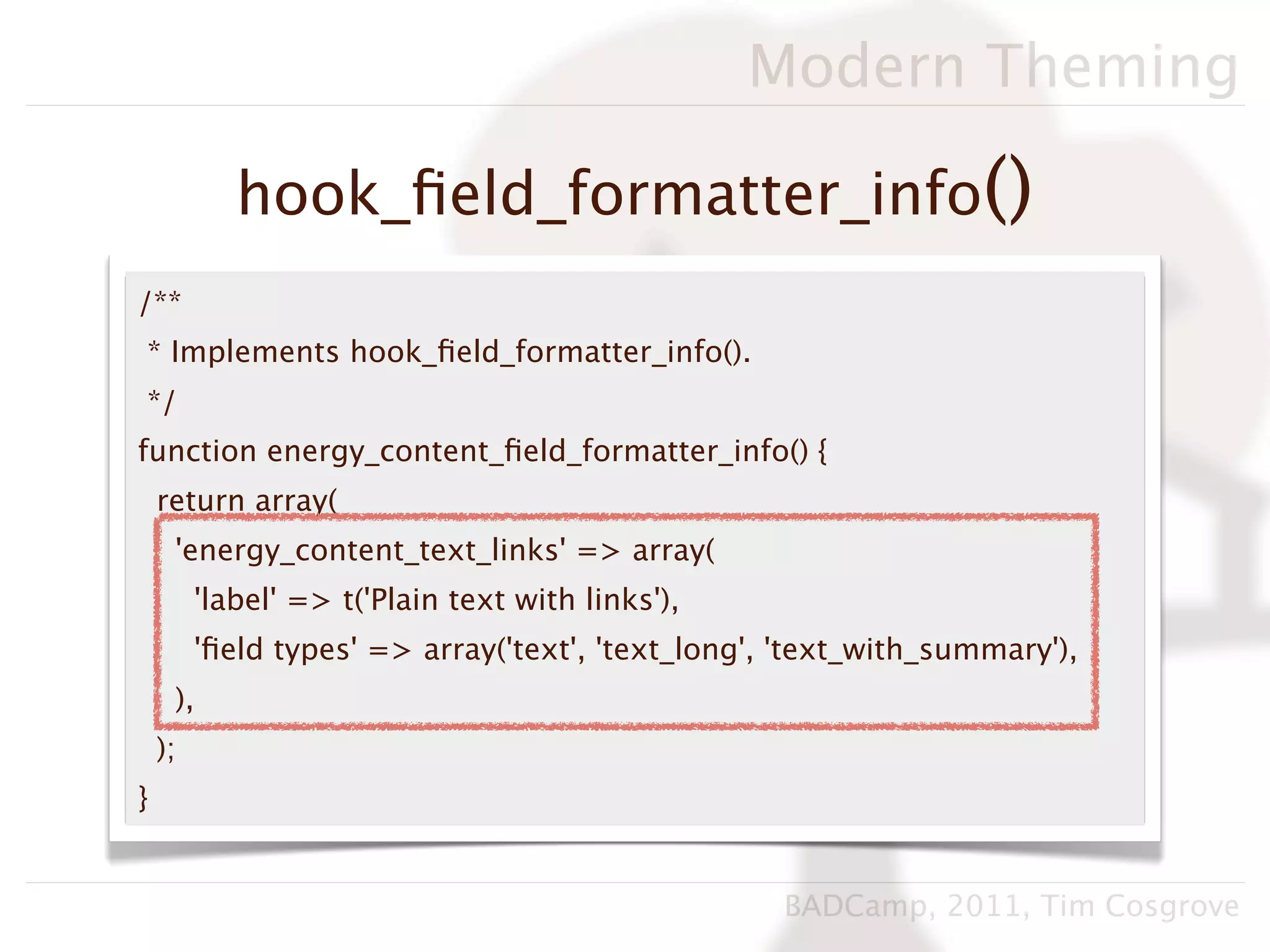 Modern Theming

            hook_ﬁeld_formatter_info()
/**
* Implements hook_ﬁeld_formatter_info().
*/
function energy_content_ﬁeld_formatter_info() {
    return array(
     'energy_content_text_links' => array(
         'label' => t('Plain text with links'),
         'ﬁeld types' => array('text', 'text_long', 'text_with_summary'),
     ),
    );
}


                                                   BADCamp, 2011, Tim Cosgrove
 