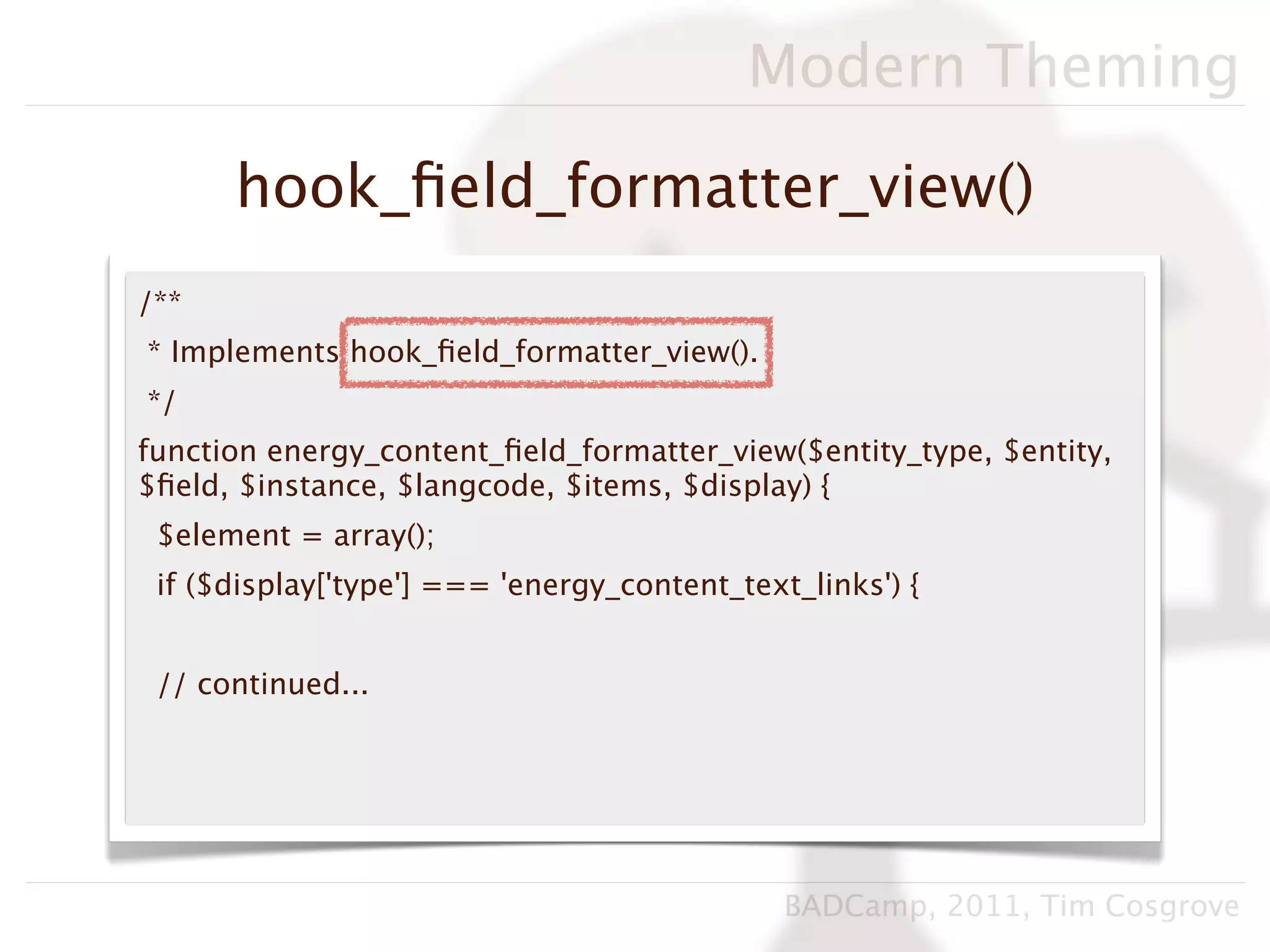 Modern Theming

      hook_ﬁeld_formatter_view()
/**
* Implements hook_ﬁeld_formatter_view().
*/
function energy_content_ﬁeld_formatter_view($entity_type, $entity,
$ﬁeld, $instance, $langcode, $items, $display) {
 $element = array();
 if ($display['type'] === 'energy_content_text_links') {


 // continued...




                                              BADCamp, 2011, Tim Cosgrove
 