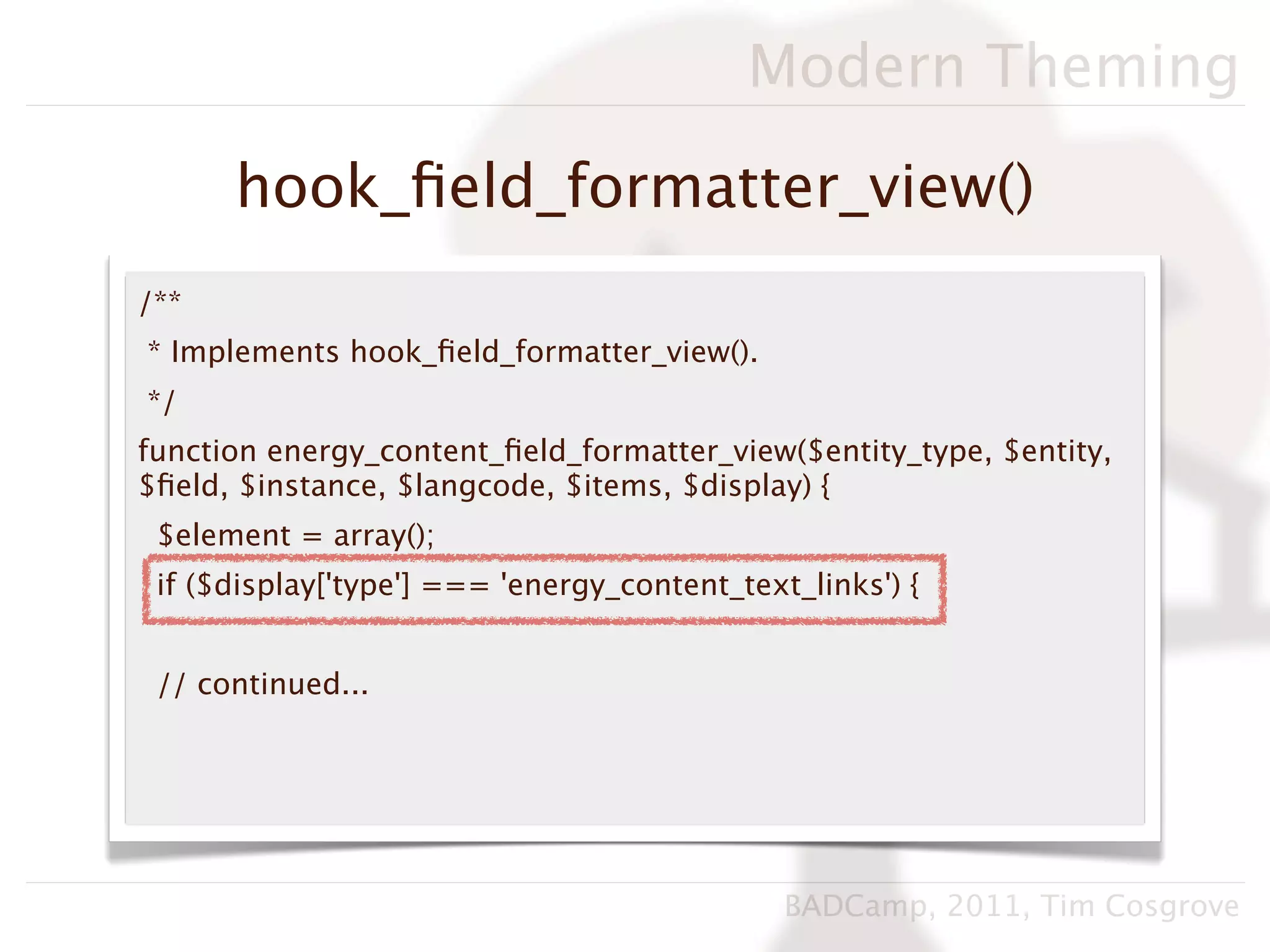 Modern Theming

      hook_ﬁeld_formatter_view()
/**
* Implements hook_ﬁeld_formatter_view().
*/
function energy_content_ﬁeld_formatter_view($entity_type, $entity,
$ﬁeld, $instance, $langcode, $items, $display) {
 $element = array();
 if ($display['type'] === 'energy_content_text_links') {


 // continued...




                                              BADCamp, 2011, Tim Cosgrove
 