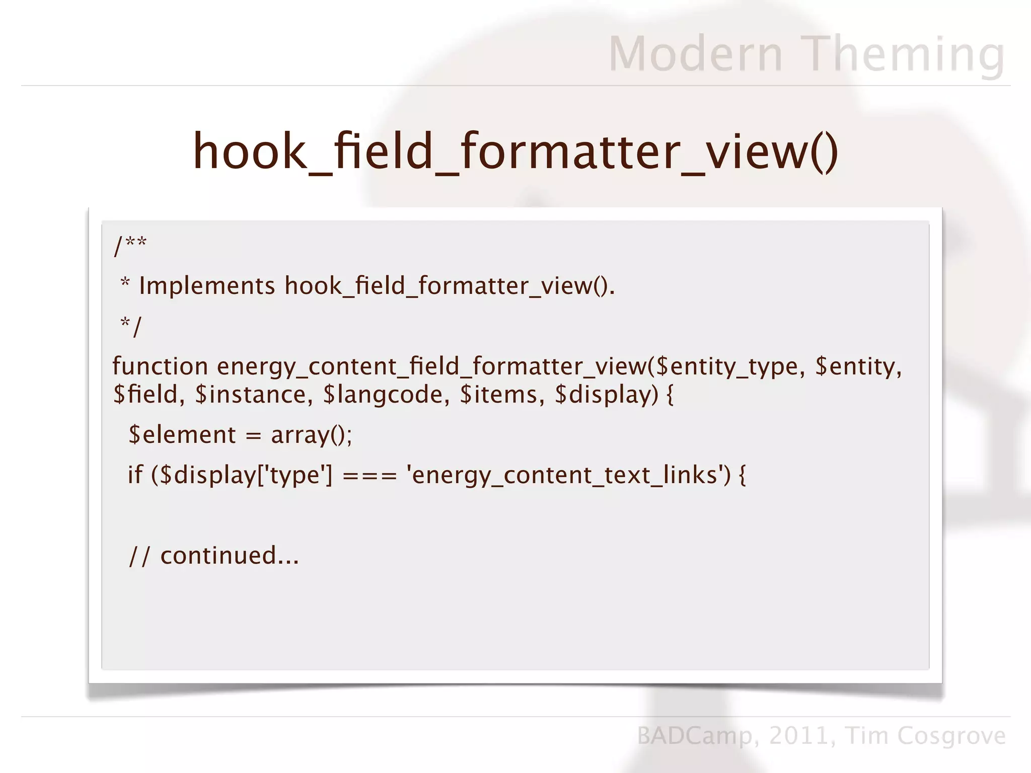 Modern Theming

      hook_ﬁeld_formatter_view()
/**
* Implements hook_ﬁeld_formatter_view().
*/
function energy_content_ﬁeld_formatter_view($entity_type, $entity,
$ﬁeld, $instance, $langcode, $items, $display) {
 $element = array();
 if ($display['type'] === 'energy_content_text_links') {


 // continued...




                                              BADCamp, 2011, Tim Cosgrove
 