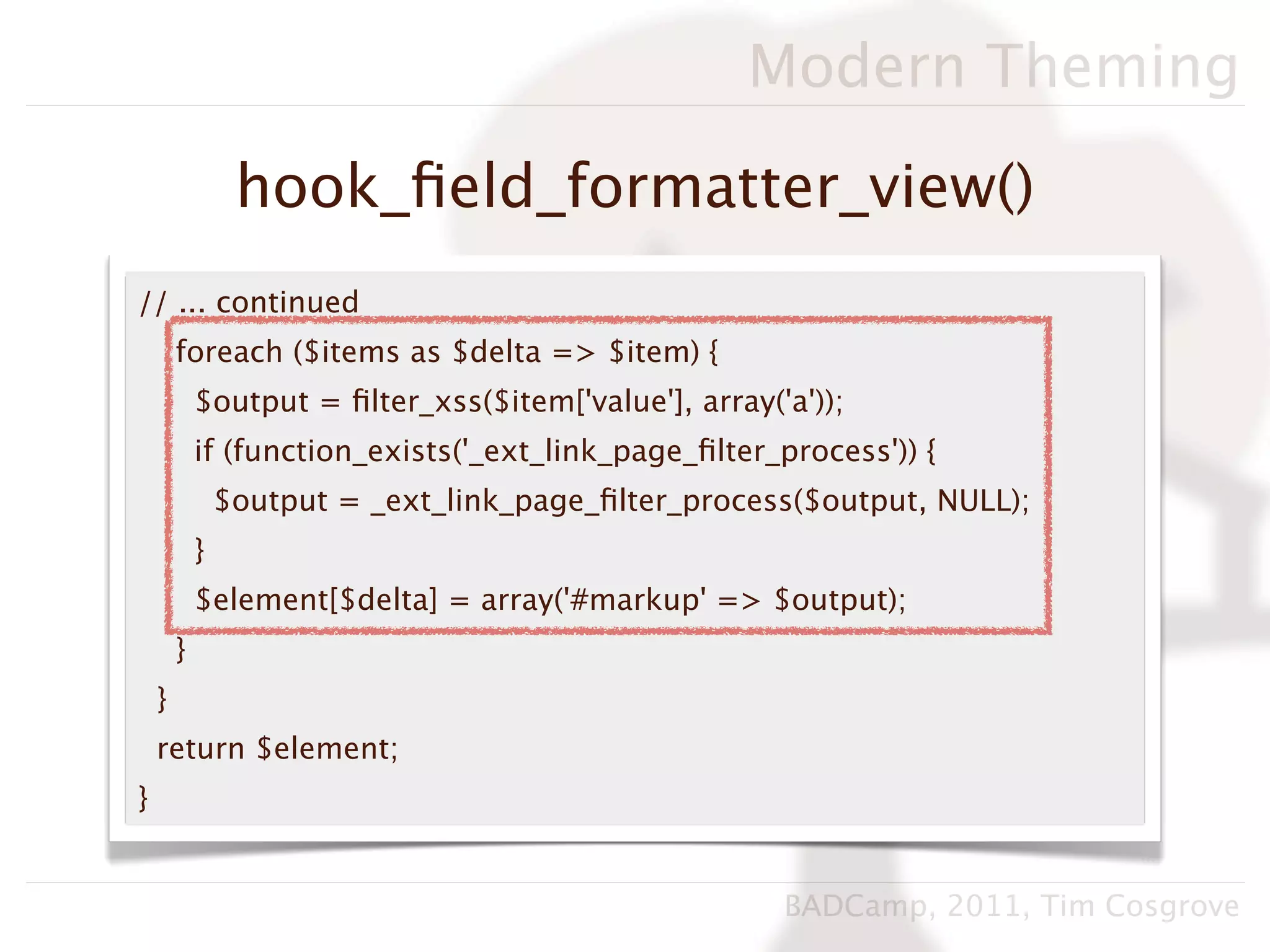 Modern Theming

                 hook_ﬁeld_formatter_view()
// ... continued
        foreach ($items as $delta => $item) {
            $output = ﬁlter_xss($item['value'], array('a'));
            if (function_exists('_ext_link_page_ﬁlter_process')) {
                $output = _ext_link_page_ﬁlter_process($output, NULL);
            }
            $element[$delta] = array('#markup' => $output);
        }
    }
    return $element;
}


                                                       BADCamp, 2011, Tim Cosgrove
 