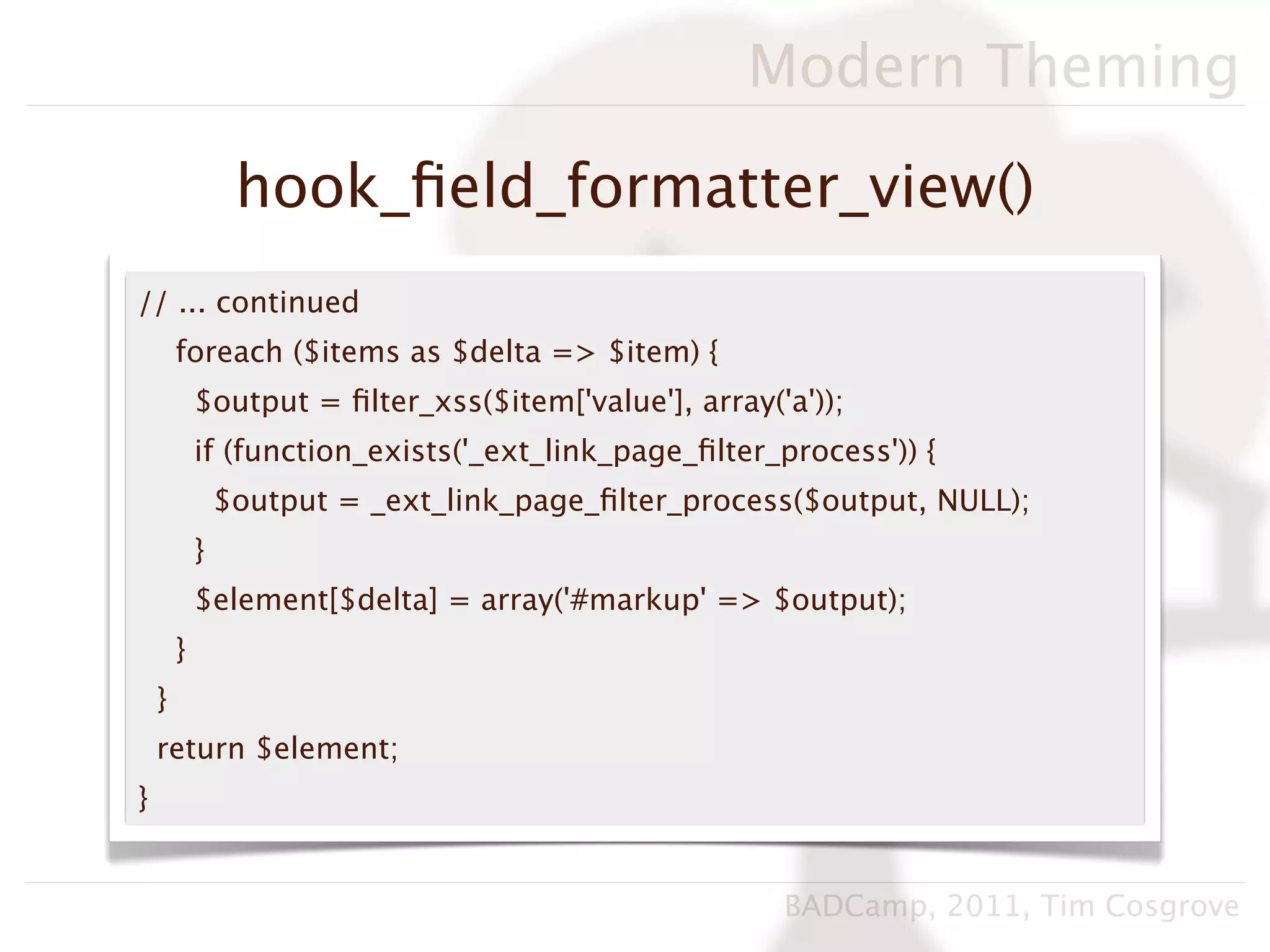 Modern Theming

                 hook_ﬁeld_formatter_view()
// ... continued
        foreach ($items as $delta => $item) {
            $output = ﬁlter_xss($item['value'], array('a'));
            if (function_exists('_ext_link_page_ﬁlter_process')) {
                $output = _ext_link_page_ﬁlter_process($output, NULL);
            }
            $element[$delta] = array('#markup' => $output);
        }
    }
    return $element;
}


                                                       BADCamp, 2011, Tim Cosgrove
 