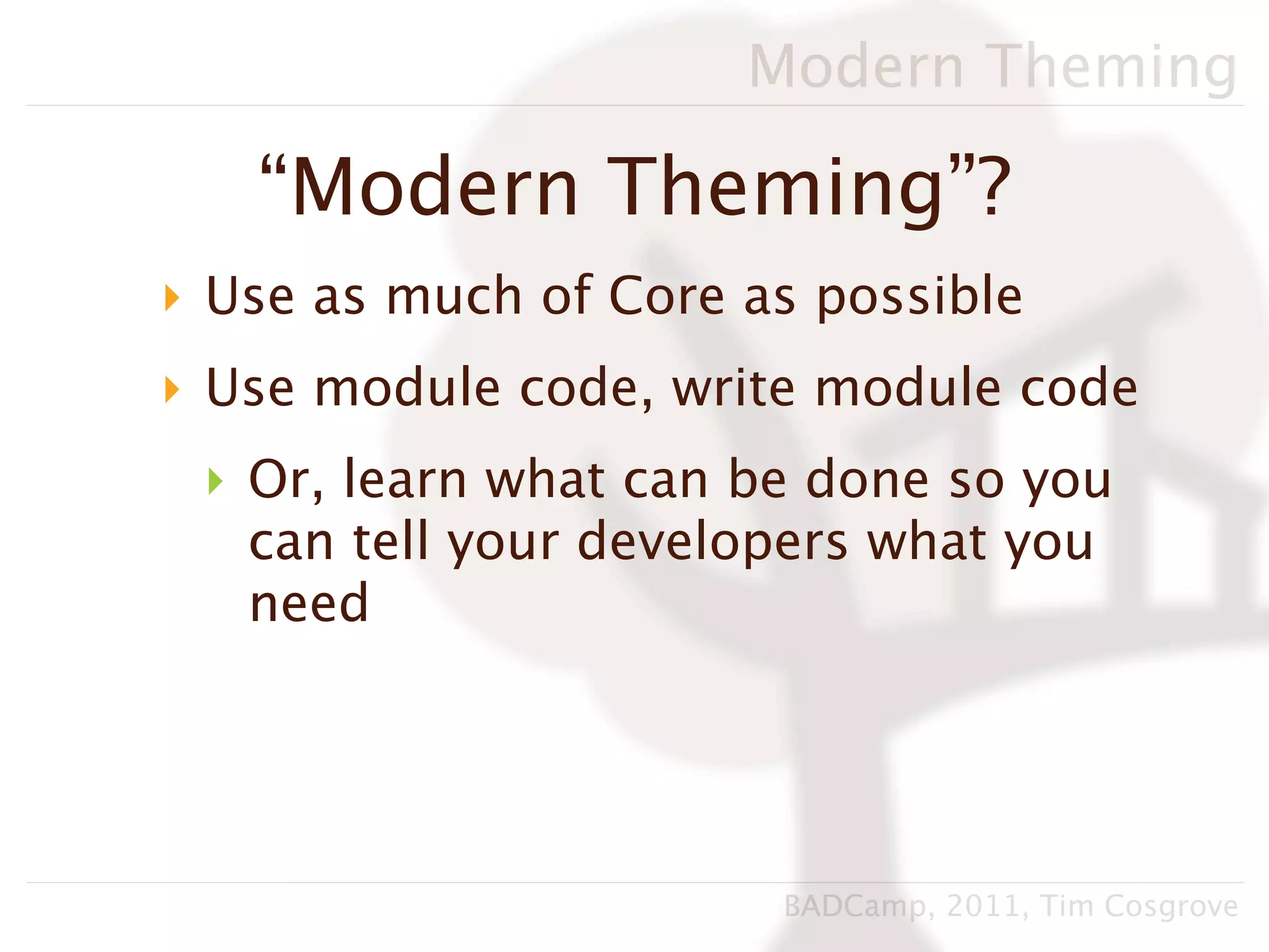 Modern Theming

   “Modern Theming”?
‣ Use as much of Core as possible
‣ Use module code, write module code
 ‣ Or, learn what can be done so you
   can tell your developers what you
   need




                       BADCamp, 2011, Tim Cosgrove
 