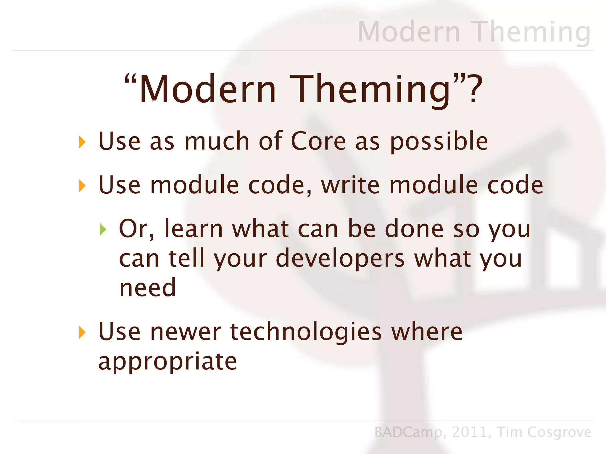 Modern Theming

   “Modern Theming”?
‣ Use as much of Core as possible
‣ Use module code, write module code
 ‣ Or, learn what can be done so you
   can tell your developers what you
   need
‣ Use newer technologies where
  appropriate

                       BADCamp, 2011, Tim Cosgrove
 