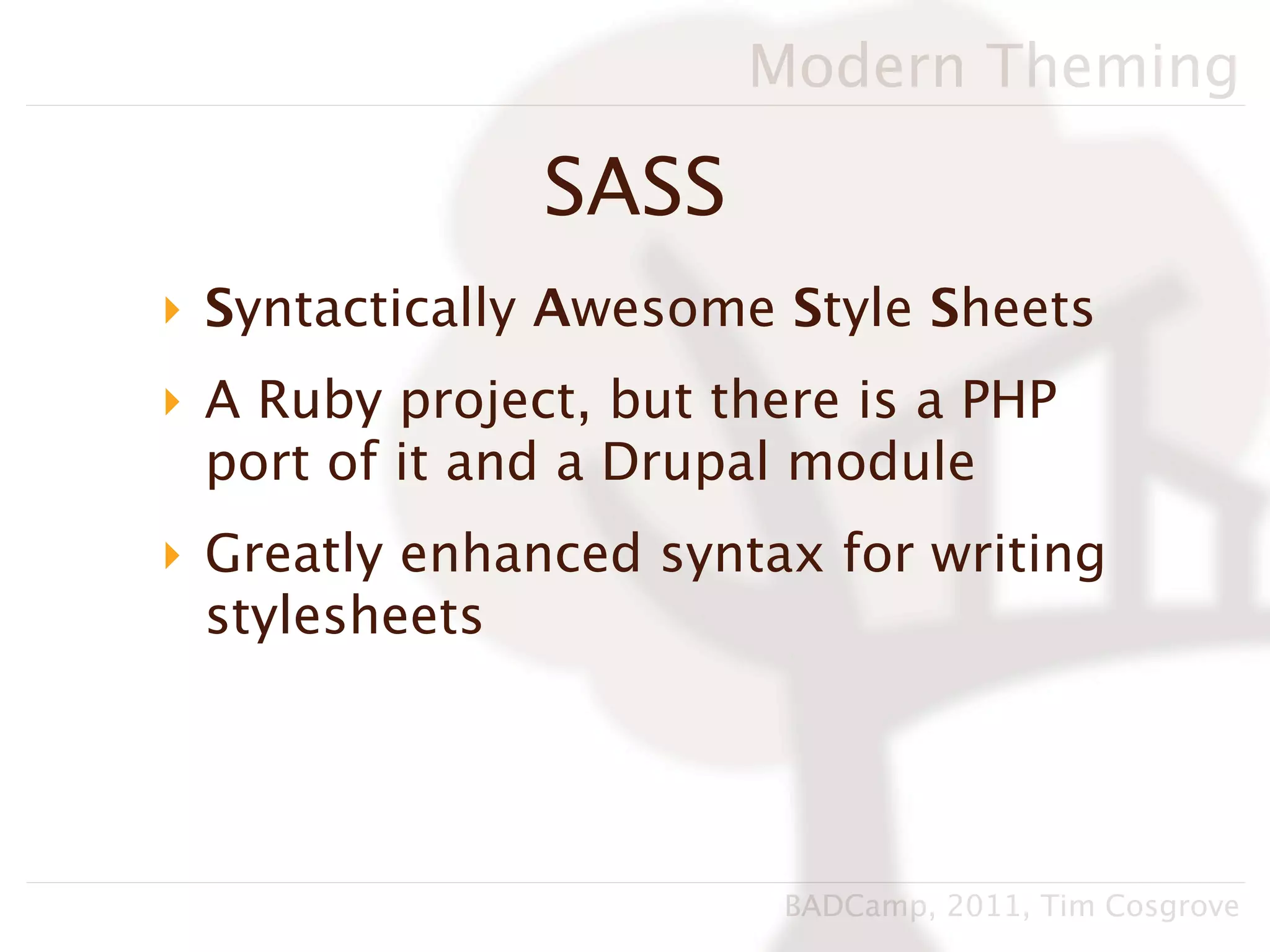 Modern Theming

               SASS
‣ Syntactically Awesome Style Sheets
‣ A Ruby project, but there is a PHP
  port of it and a Drupal module
‣ Greatly enhanced syntax for writing
  stylesheets




                         BADCamp, 2011, Tim Cosgrove
 