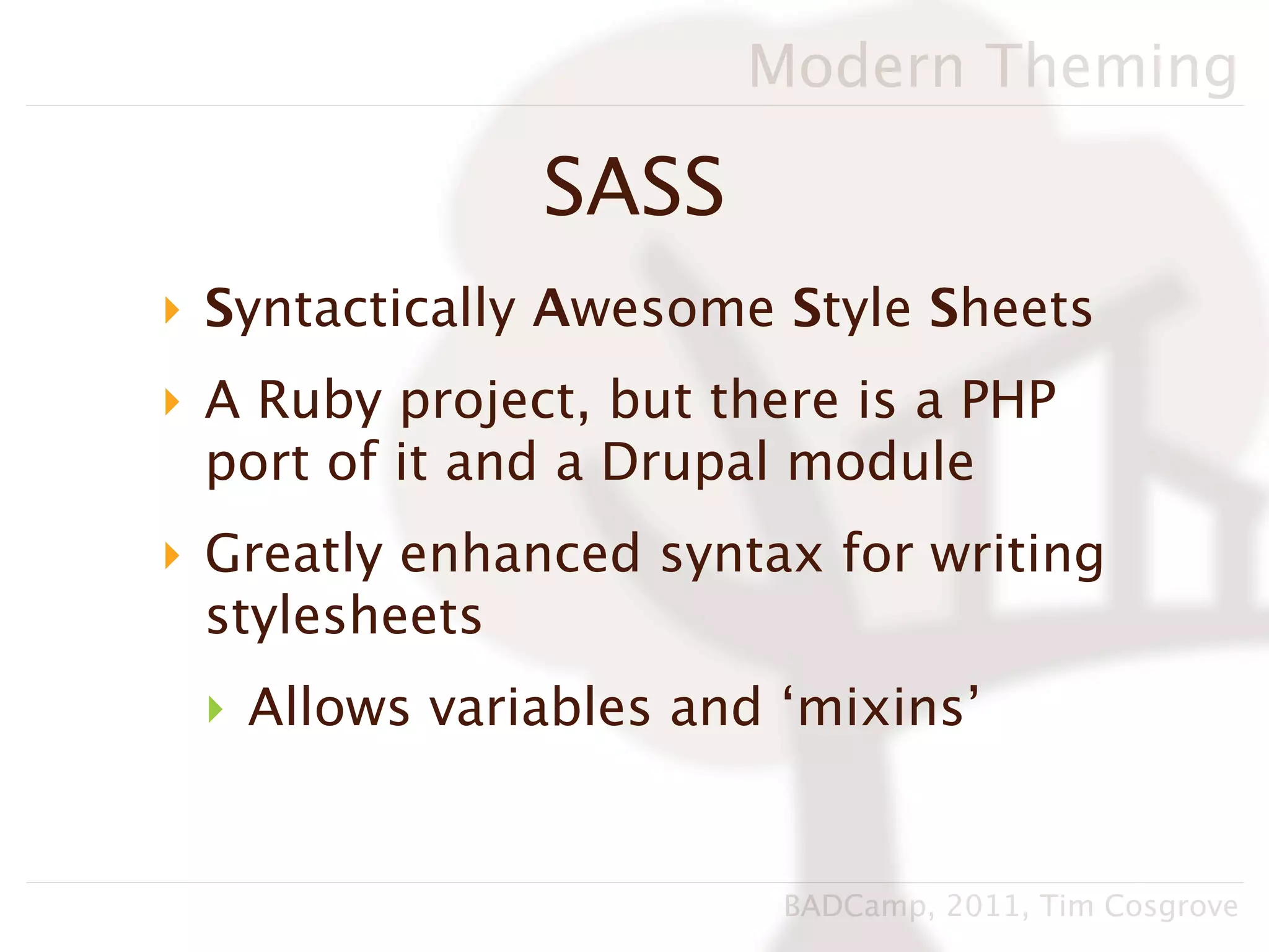 Modern Theming

               SASS
‣ Syntactically Awesome Style Sheets
‣ A Ruby project, but there is a PHP
  port of it and a Drupal module
‣ Greatly enhanced syntax for writing
  stylesheets
 ‣ Allows variables and ‘mixins’


                         BADCamp, 2011, Tim Cosgrove
 