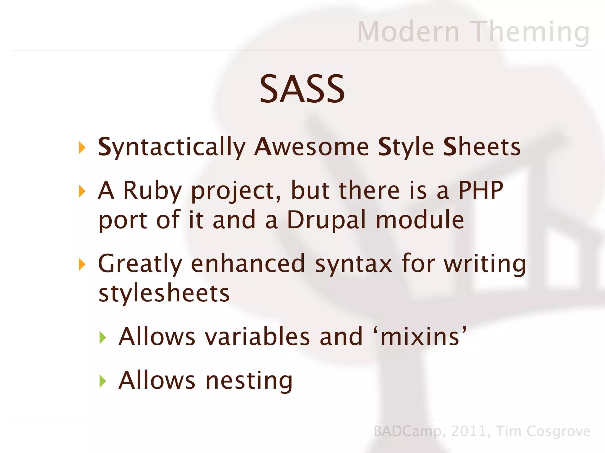Modern Theming

               SASS
‣ Syntactically Awesome Style Sheets
‣ A Ruby project, but there is a PHP
  port of it and a Drupal module
‣ Greatly enhanced syntax for writing
  stylesheets
 ‣ Allows variables and ‘mixins’
 ‣ Allows nesting
                         BADCamp, 2011, Tim Cosgrove
 