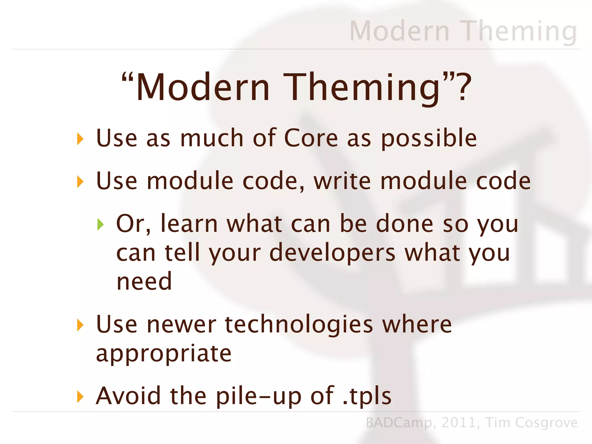 Modern Theming

    “Modern Theming”?
‣ Use as much of Core as possible
‣ Use module code, write module code
 ‣ Or, learn what can be done so you
   can tell your developers what you
   need
‣ Use newer technologies where
  appropriate
‣ Avoid the pile-up of .tpls
                         BADCamp, 2011, Tim Cosgrove
 