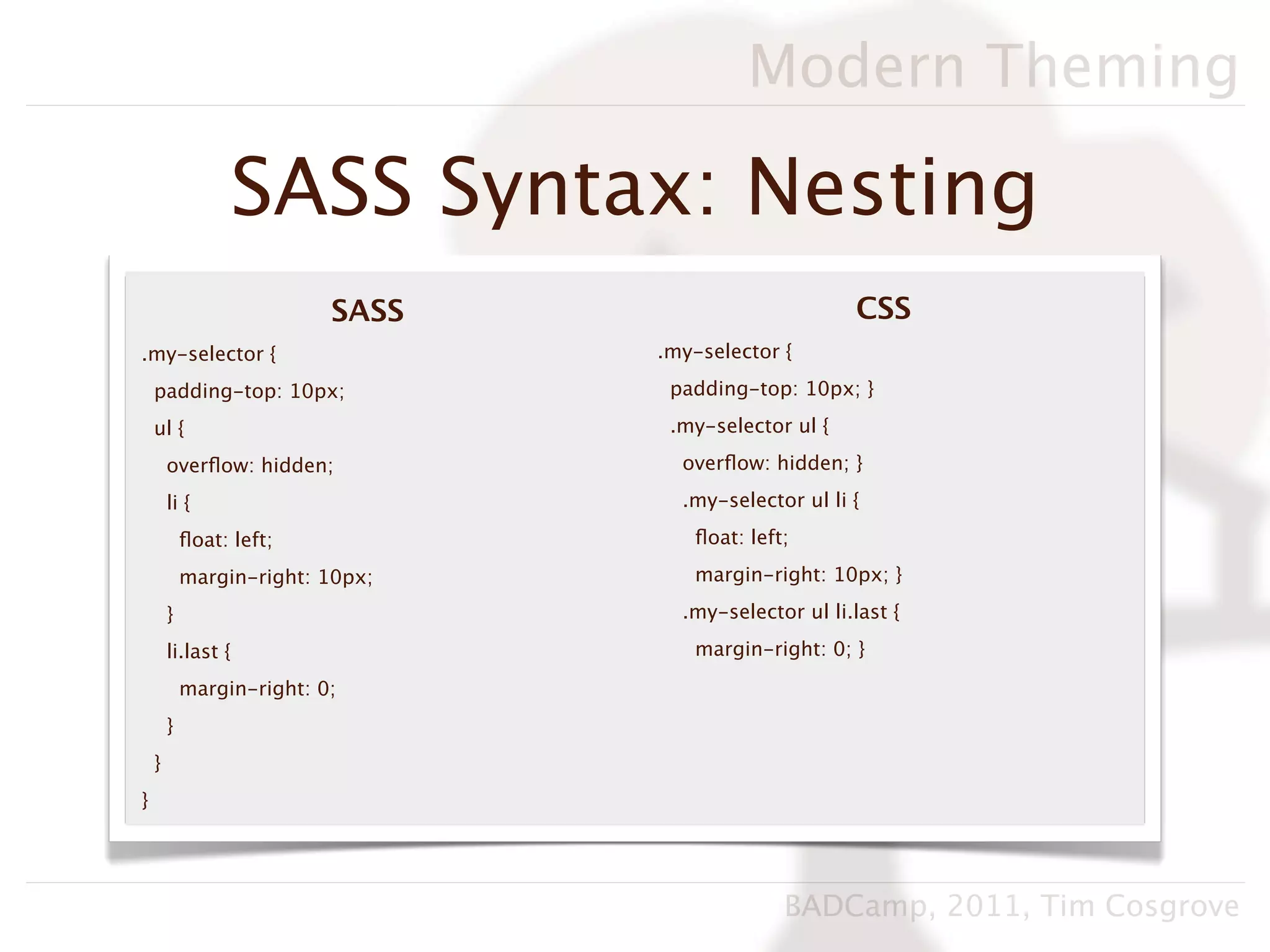 Modern Theming

                  SASS Syntax: Nesting
                           SASS                        CSS
.my-selector {                    .my-selector {

    padding-top: 10px;             padding-top: 10px; }

    ul {                           .my-selector ul {

        overﬂow: hidden;            overﬂow: hidden; }

        li {                        .my-selector ul li {

            ﬂoat: left;              ﬂoat: left;

            margin-right: 10px;      margin-right: 10px; }

        }                           .my-selector ul li.last {

        li.last {                    margin-right: 0; }

            margin-right: 0;
        }
    }
}




                                               BADCamp, 2011, Tim Cosgrove
 