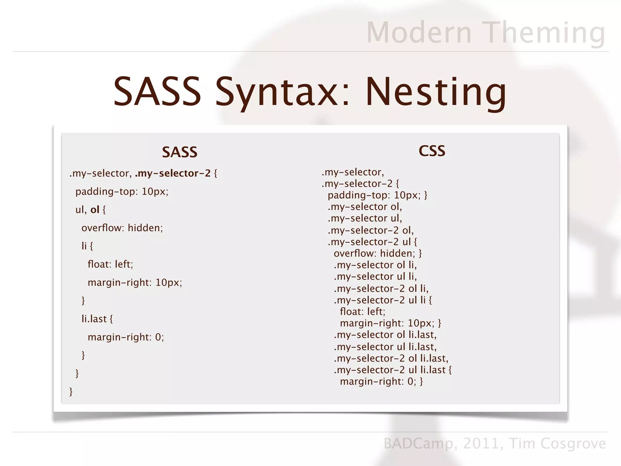 Modern Theming

                  SASS Syntax: Nesting
                           SASS                        CSS
.my-selector, .my-selector-2 {    .my-selector,
                                  .my-selector-2 {
    padding-top: 10px;             padding-top: 10px; }
    ul, ol {                       .my-selector ol,
                                   .my-selector ul,
        overﬂow: hidden;           .my-selector-2 ol,
        li {                       .my-selector-2 ul {
                                    overﬂow: hidden; }
            ﬂoat: left;             .my-selector ol li,
                                    .my-selector ul li,
            margin-right: 10px;
                                    .my-selector-2 ol li,
        }                           .my-selector-2 ul li {
                                     ﬂoat: left;
        li.last {                    margin-right: 10px; }
            margin-right: 0;        .my-selector ol li.last,
                                    .my-selector ul li.last,
        }                           .my-selector-2 ol li.last,
    }                               .my-selector-2 ul li.last {
                                     margin-right: 0; }
}




                                               BADCamp, 2011, Tim Cosgrove
 