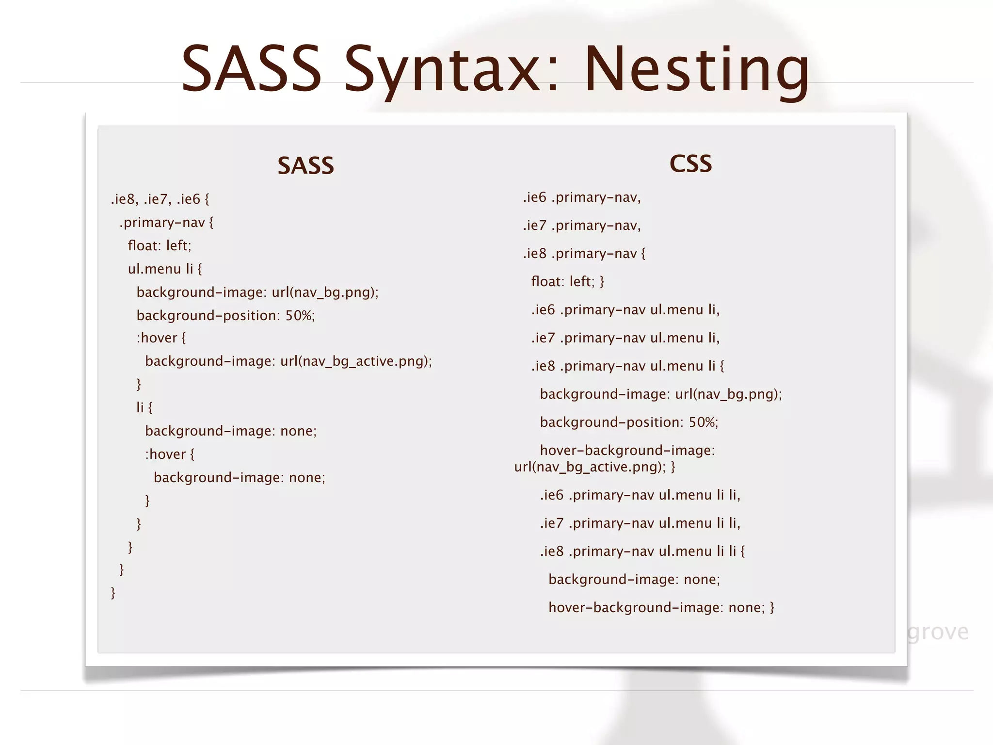 SASS Syntax: Nesting
                                    SASS                                           CSS
.ie8, .ie7, .ie6 {                                           .ie6 .primary-nav,
    .primary-nav {                                           .ie7 .primary-nav,
        ﬂoat: left;
                                                             .ie8 .primary-nav {
        ul.menu li {
                                                              ﬂoat: left; }
            background-image: url(nav_bg.png);
            background-position: 50%;                         .ie6 .primary-nav ul.menu li,

            :hover {                                          .ie7 .primary-nav ul.menu li,
                background-image: url(nav_bg_active.png);     .ie8 .primary-nav ul.menu li {
            }
                                                               background-image: url(nav_bg.png);
            li {
                                                               background-position: 50%;
                background-image: none;
                :hover {                                        hover-background-image:
                                                            url(nav_bg_active.png); }
                    background-image: none;
                }                                              .ie6 .primary-nav ul.menu li li,

            }                                                  .ie7 .primary-nav ul.menu li li,
        }                                                      .ie8 .primary-nav ul.menu li li {
    }
                                                                 background-image: none;
}
                                                                 hover-background-image: none; }

                                                                              BADCamp, 2011, Tim Cosgrove
 