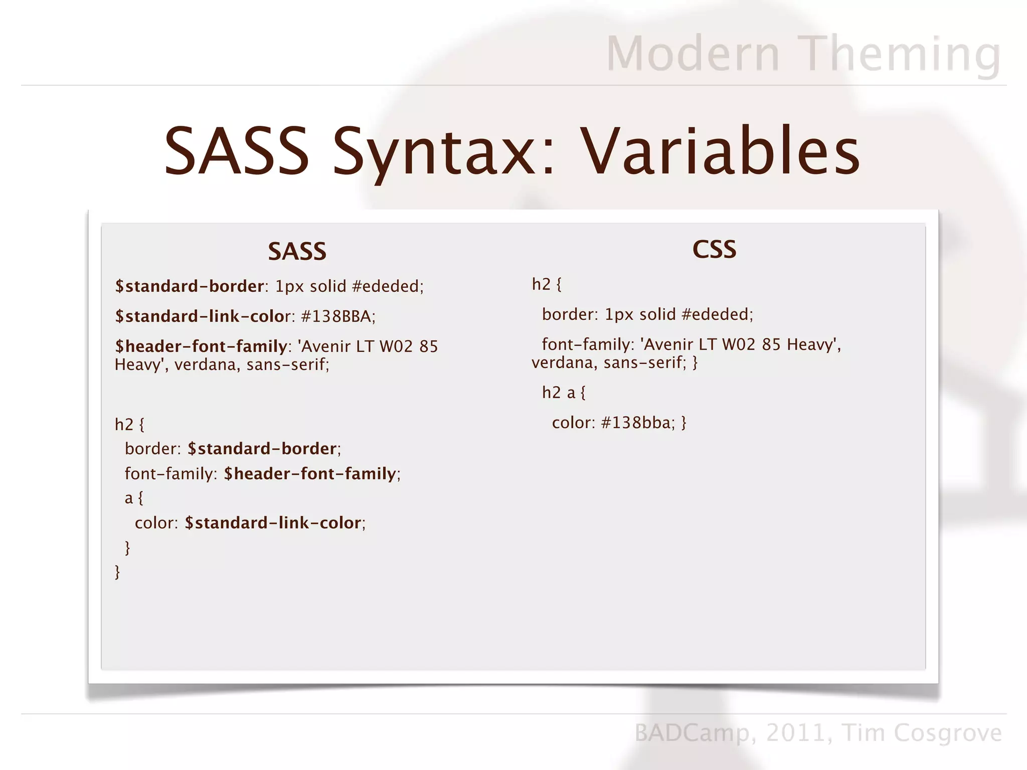 Modern Theming

           SASS Syntax: Variables
                        SASS                                   CSS
$standard-border: 1px solid #ededed;     h2 {

$standard-link-color: #138BBA;            border: 1px solid #ededed;

$header-font-family: 'Avenir LT W02 85    font-family: 'Avenir LT W02 85 Heavy',
Heavy', verdana, sans-serif;             verdana, sans-serif; }
                                          h2 a {

h2 {                                       color: #138bba; }
 border: $standard-border;
    font-family: $header-font-family;
    a{
        color: $standard-link-color;
    }
}




                                                     BADCamp, 2011, Tim Cosgrove
 