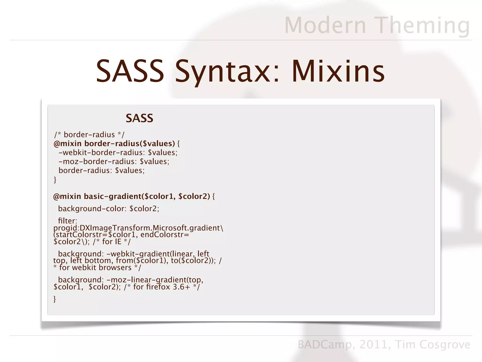 Modern Theming

             SASS Syntax: Mixins
                     SASS
/* border-radius */
@mixin border-radius($values) {
  -webkit-border-radius: $values;
  -moz-border-radius: $values;
  border-radius: $values;
}

@mixin basic-gradient($color1, $color2) {
    background-color: $color2;
  ﬁlter:
progid:DXImageTransform.Microsoft.gradient
(startColorstr=$color1, endColorstr=
$color2); /* for IE */
 background: -webkit-gradient(linear, left
top, left bottom, from($color1), to($color2)); /
* for webkit browsers */
 background: -moz-linear-gradient(top,
$color1, $color2); /* for ﬁrefox 3.6+ */
}




                                                    BADCamp, 2011, Tim Cosgrove
 