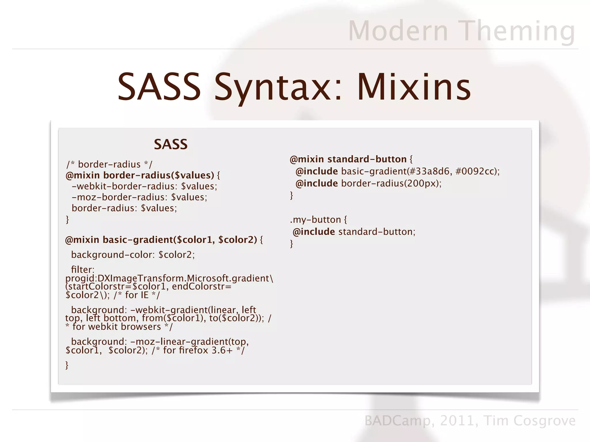 Modern Theming

             SASS Syntax: Mixins
                     SASS
                                                   @mixin standard-button {
/* border-radius */
@mixin border-radius($values) {                      @include basic-gradient(#33a8d6, #0092cc);
  -webkit-border-radius: $values;                    @include border-radius(200px);
  -moz-border-radius: $values;                     }
  border-radius: $values;
}                                                  .my-button {
                                                    @include standard-button;
@mixin basic-gradient($color1, $color2) {          }
    background-color: $color2;
  ﬁlter:
progid:DXImageTransform.Microsoft.gradient
(startColorstr=$color1, endColorstr=
$color2); /* for IE */
 background: -webkit-gradient(linear, left
top, left bottom, from($color1), to($color2)); /
* for webkit browsers */
 background: -moz-linear-gradient(top,
$color1, $color2); /* for ﬁrefox 3.6+ */
}




                                                                  BADCamp, 2011, Tim Cosgrove
 