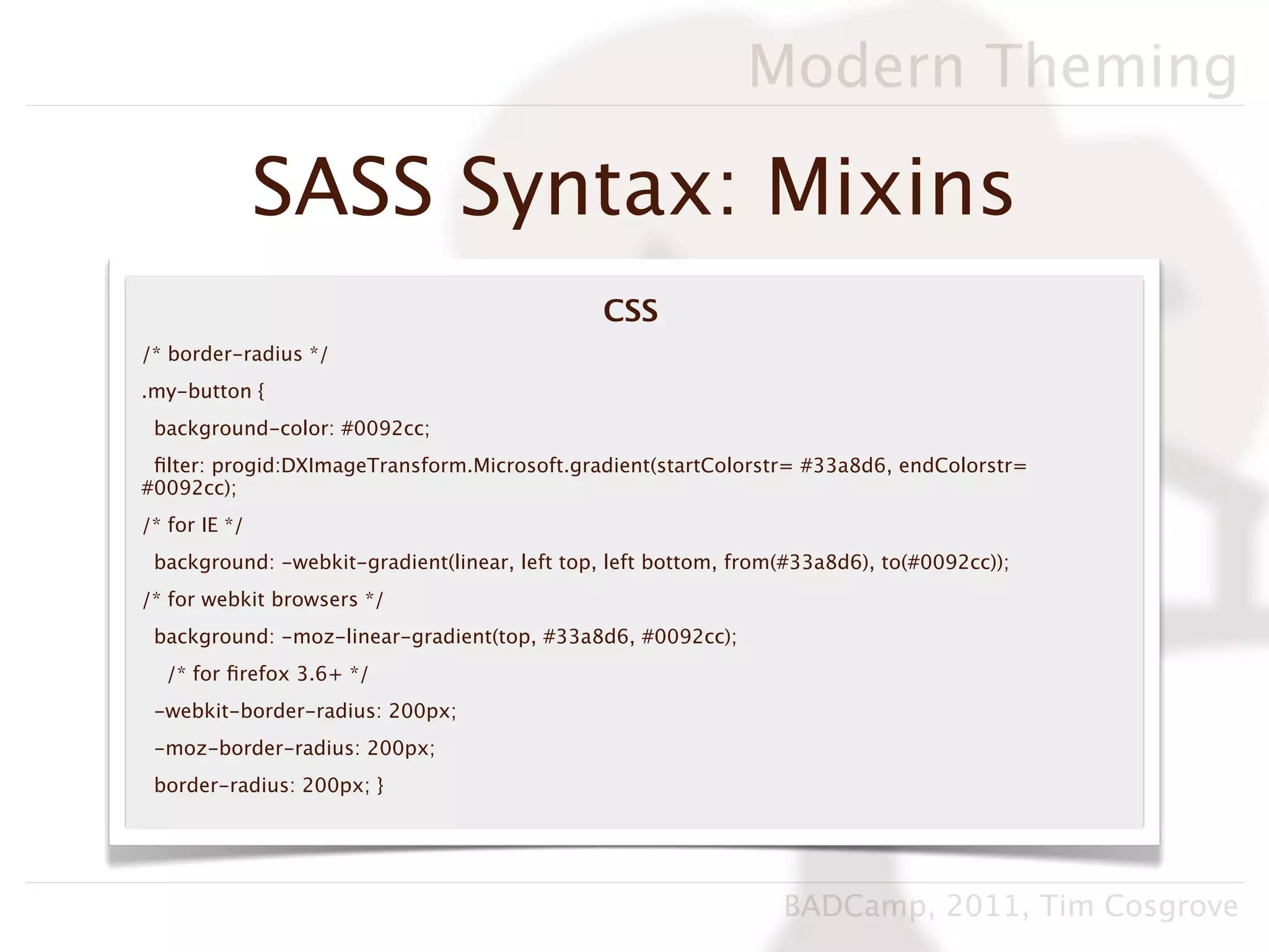 Modern Theming

               SASS Syntax: Mixins
                                               CSS
/* border-radius */
.my-button {
 background-color: #0092cc;
 ﬁlter: progid:DXImageTransform.Microsoft.gradient(startColorstr= #33a8d6, endColorstr=
#0092cc);
/* for IE */
 background: -webkit-gradient(linear, left top, left bottom, from(#33a8d6), to(#0092cc));
/* for webkit browsers */
 background: -moz-linear-gradient(top, #33a8d6, #0092cc);
  /* for ﬁrefox 3.6+ */
 -webkit-border-radius: 200px;
 -moz-border-radius: 200px;
 border-radius: 200px; }




                                                                 BADCamp, 2011, Tim Cosgrove
 