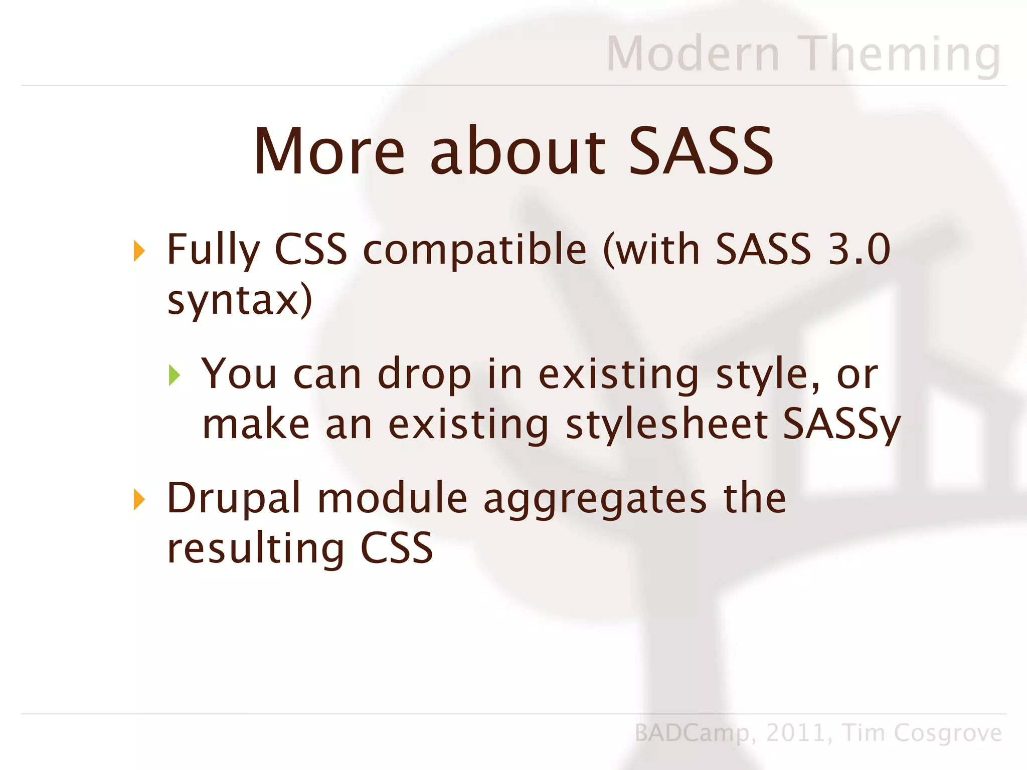 Modern Theming

     More about SASS
‣ Fully CSS compatible (with SASS 3.0
  syntax)
 ‣ You can drop in existing style, or
   make an existing stylesheet SASSy
‣ Drupal module aggregates the
  resulting CSS



                        BADCamp, 2011, Tim Cosgrove
 