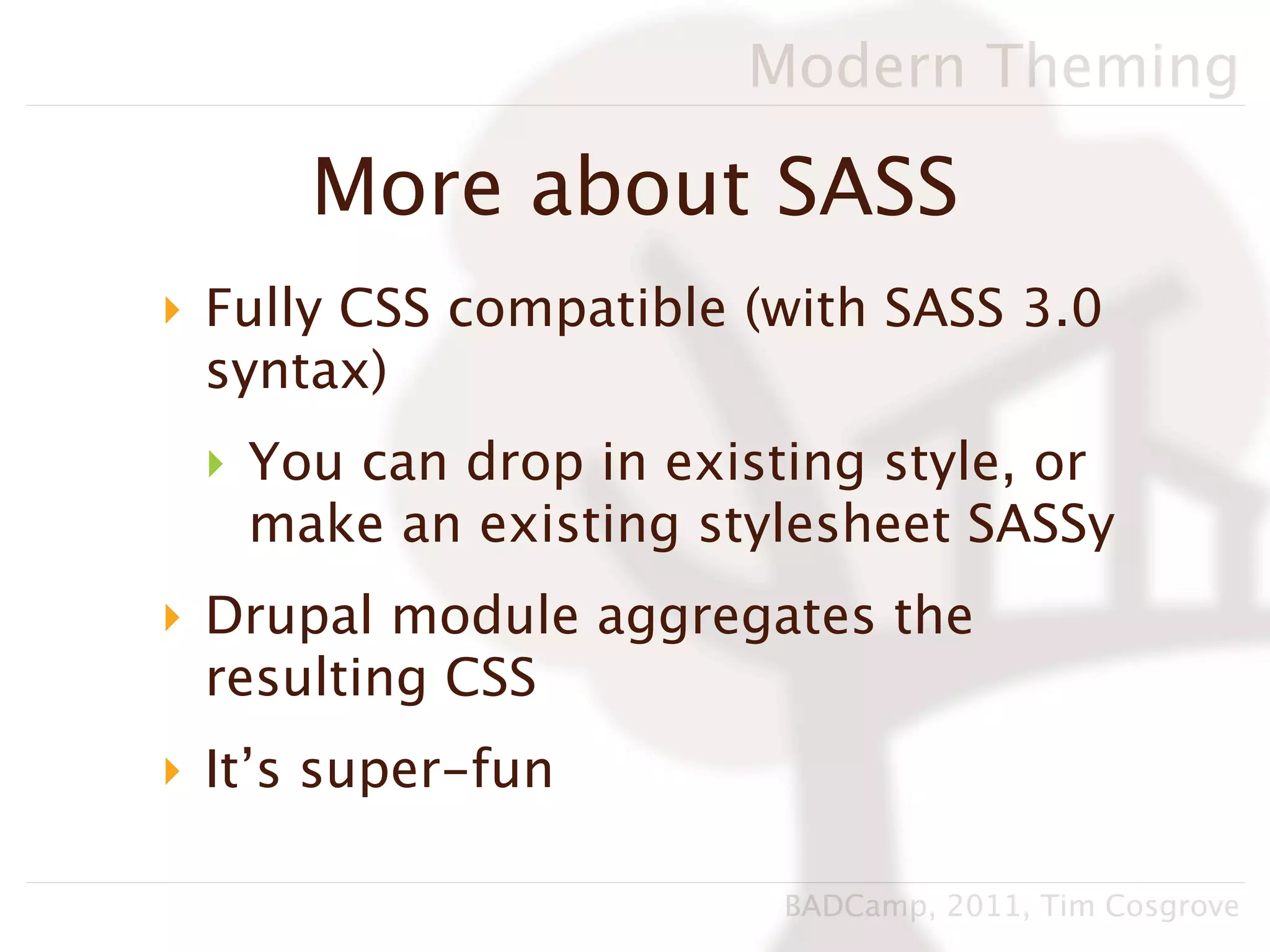 Modern Theming

      More about SASS
‣ Fully CSS compatible (with SASS 3.0
  syntax)
 ‣ You can drop in existing style, or
   make an existing stylesheet SASSy
‣ Drupal module aggregates the
  resulting CSS
‣ It’s super-fun

                        BADCamp, 2011, Tim Cosgrove
 