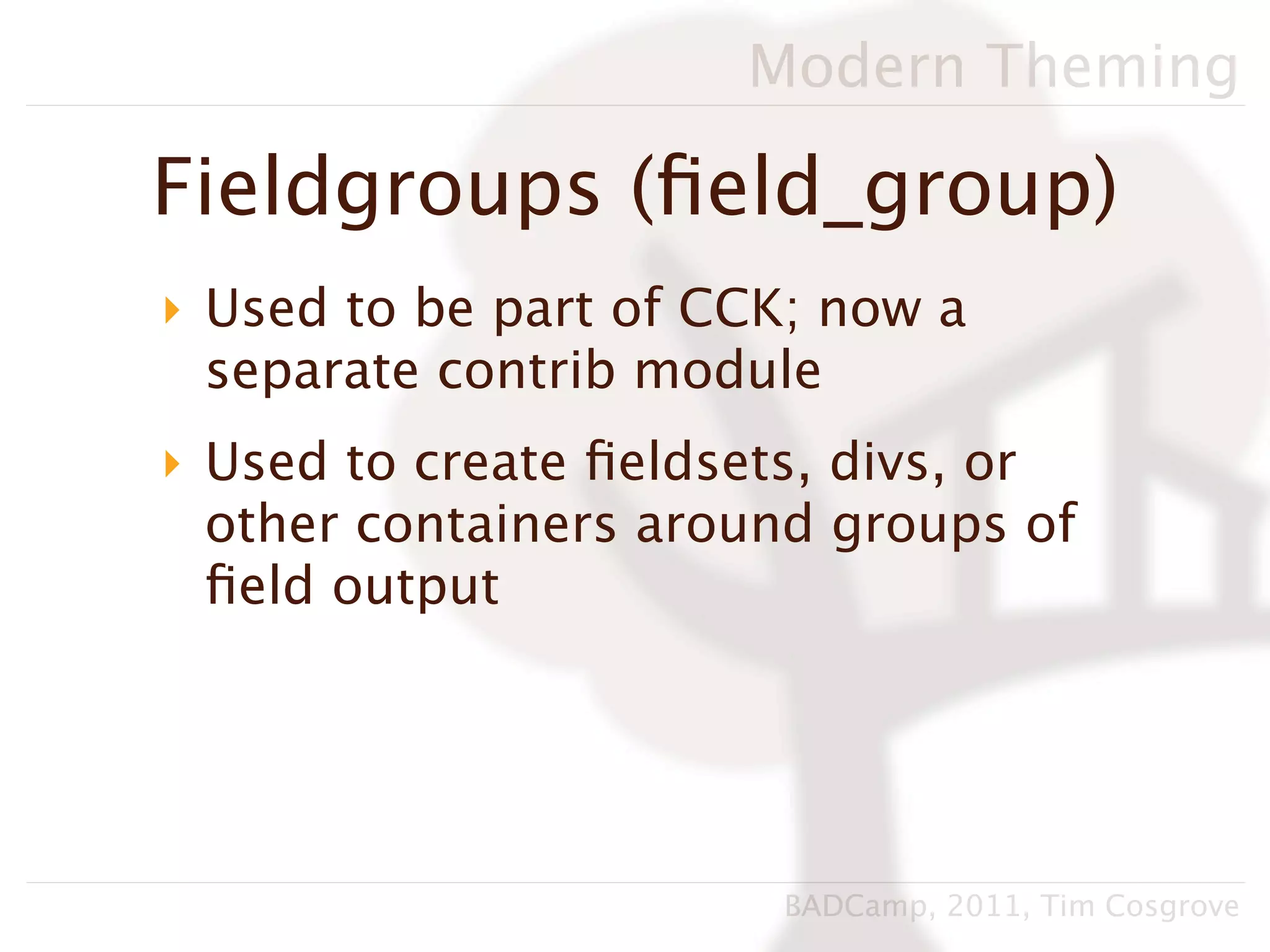 Modern Theming

Fieldgroups (ﬁeld_group)
‣ Used to be part of CCK; now a
  separate contrib module
‣ Used to create ﬁeldsets, divs, or
  other containers around groups of
  ﬁeld output




                       BADCamp, 2011, Tim Cosgrove
 