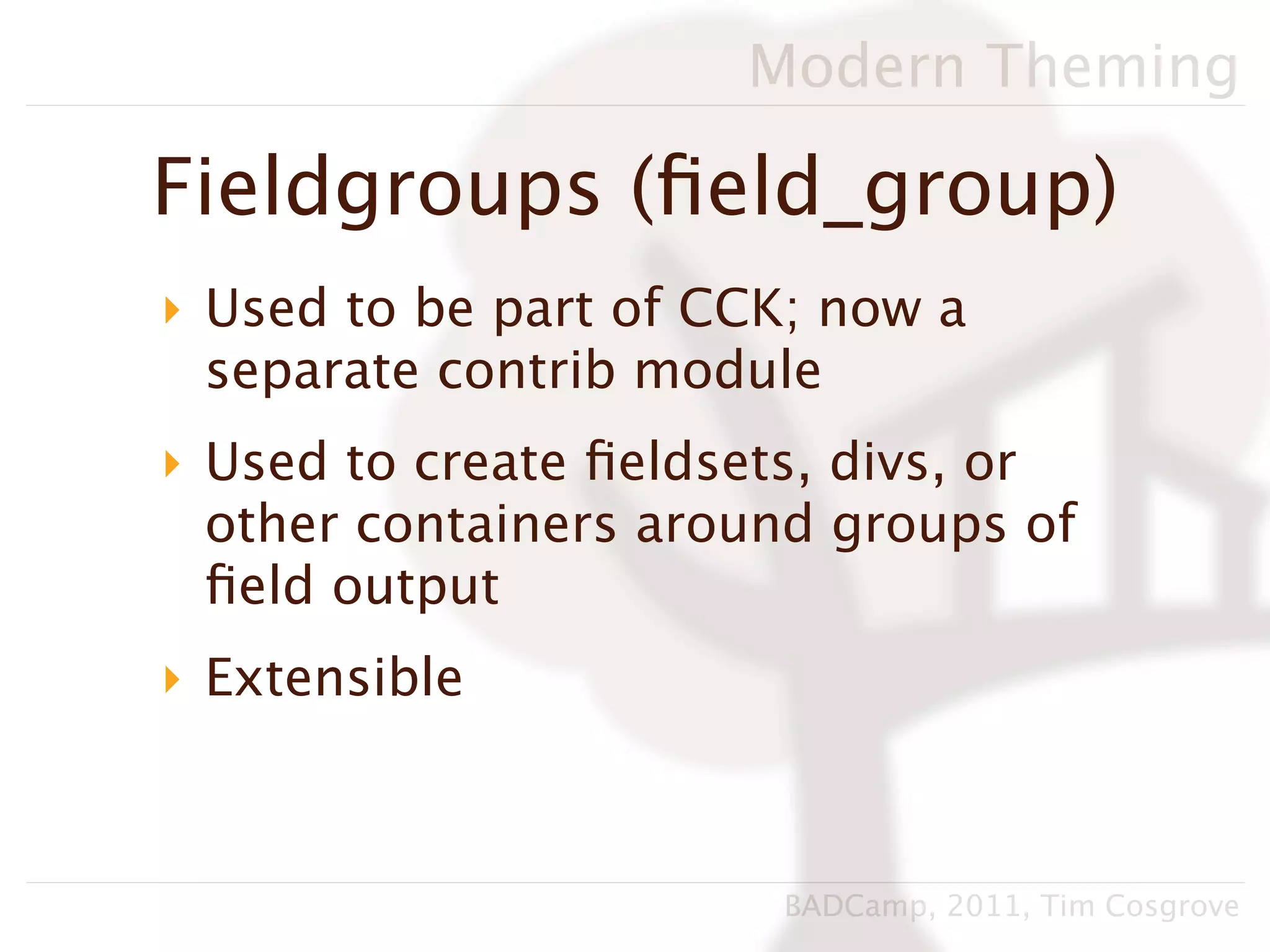 Modern Theming

Fieldgroups (ﬁeld_group)
‣ Used to be part of CCK; now a
  separate contrib module
‣ Used to create ﬁeldsets, divs, or
  other containers around groups of
  ﬁeld output
‣ Extensible



                       BADCamp, 2011, Tim Cosgrove
 