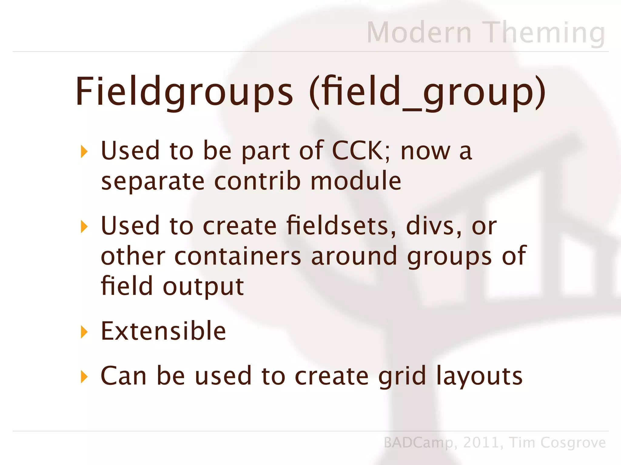 Modern Theming

Fieldgroups (ﬁeld_group)
‣ Used to be part of CCK; now a
  separate contrib module
‣ Used to create ﬁeldsets, divs, or
  other containers around groups of
  ﬁeld output
‣ Extensible
‣ Can be used to create grid layouts

                        BADCamp, 2011, Tim Cosgrove
 