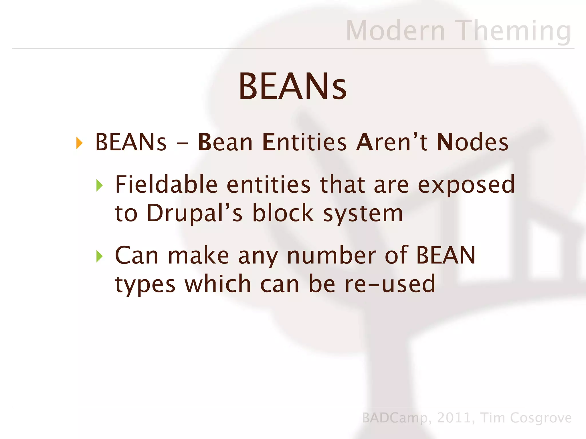 Modern Theming

             BEANs
‣ BEANs - Bean Entities Aren’t Nodes
 ‣ Fieldable entities that are exposed
   to Drupal’s block system
 ‣ Can make any number of BEAN
   types which can be re-used




                        BADCamp, 2011, Tim Cosgrove
 