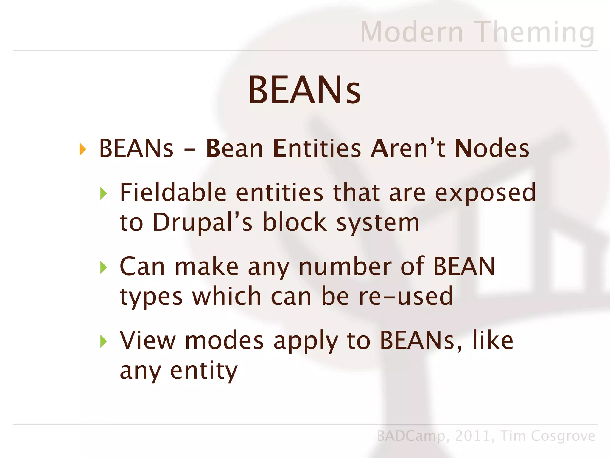 Modern Theming

             BEANs
‣ BEANs - Bean Entities Aren’t Nodes
 ‣ Fieldable entities that are exposed
   to Drupal’s block system
 ‣ Can make any number of BEAN
   types which can be re-used
 ‣ View modes apply to BEANs, like
   any entity

                        BADCamp, 2011, Tim Cosgrove
 