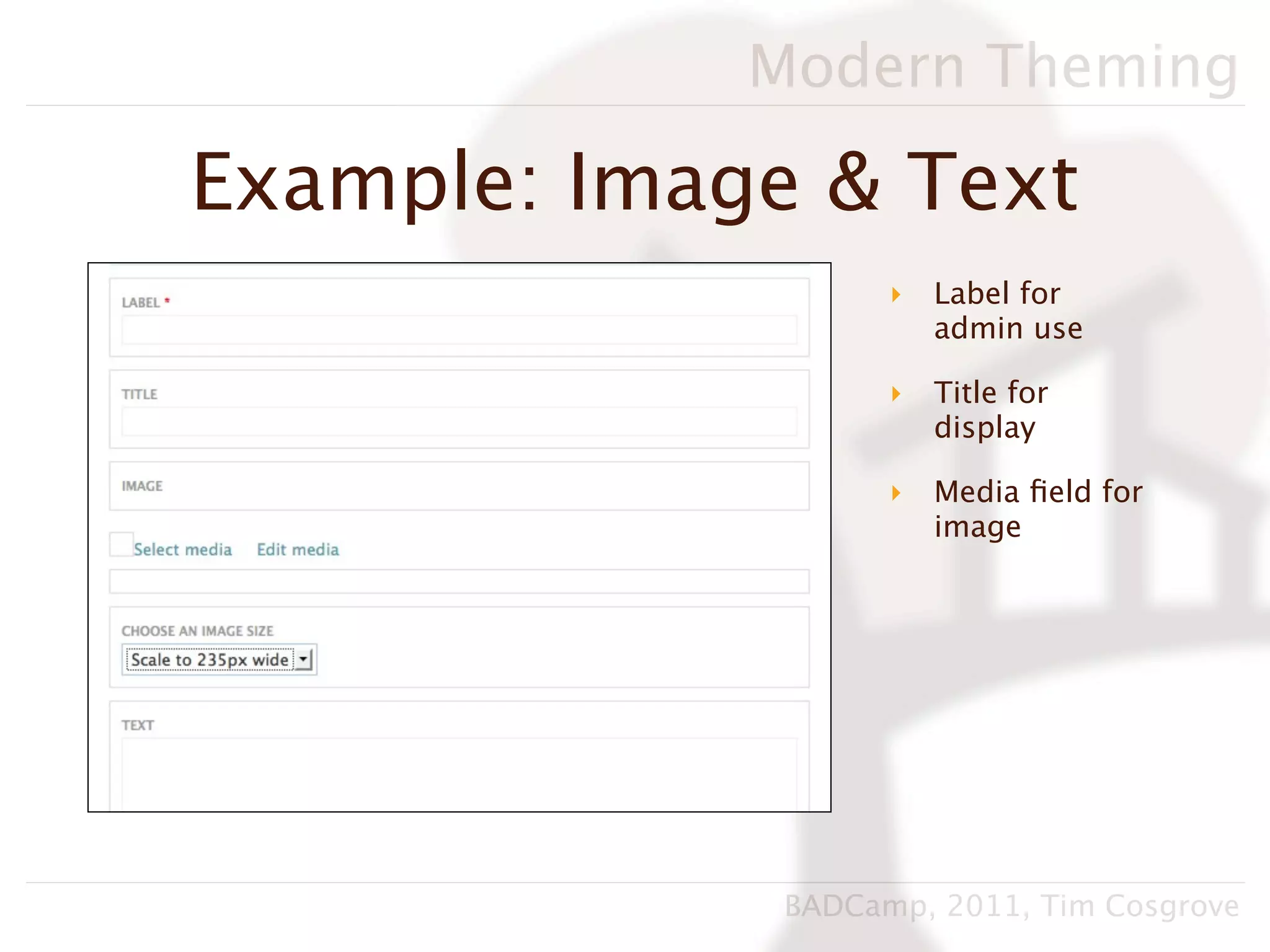 Modern Theming

Example: Image & Text
                    ‣   Label for
                        admin use

                    ‣   Title for
                        display

                    ‣   Media ﬁeld for
                        image




              BADCamp, 2011, Tim Cosgrove
 