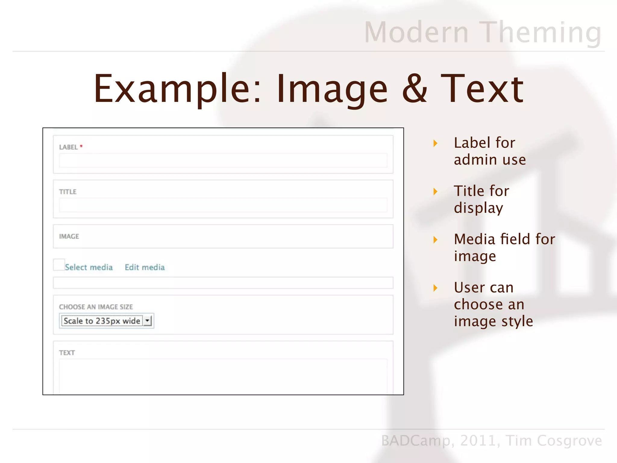 Modern Theming

Example: Image & Text
                    ‣   Label for
                        admin use

                    ‣   Title for
                        display

                    ‣   Media ﬁeld for
                        image

                    ‣   User can
                        choose an
                        image style




              BADCamp, 2011, Tim Cosgrove
 