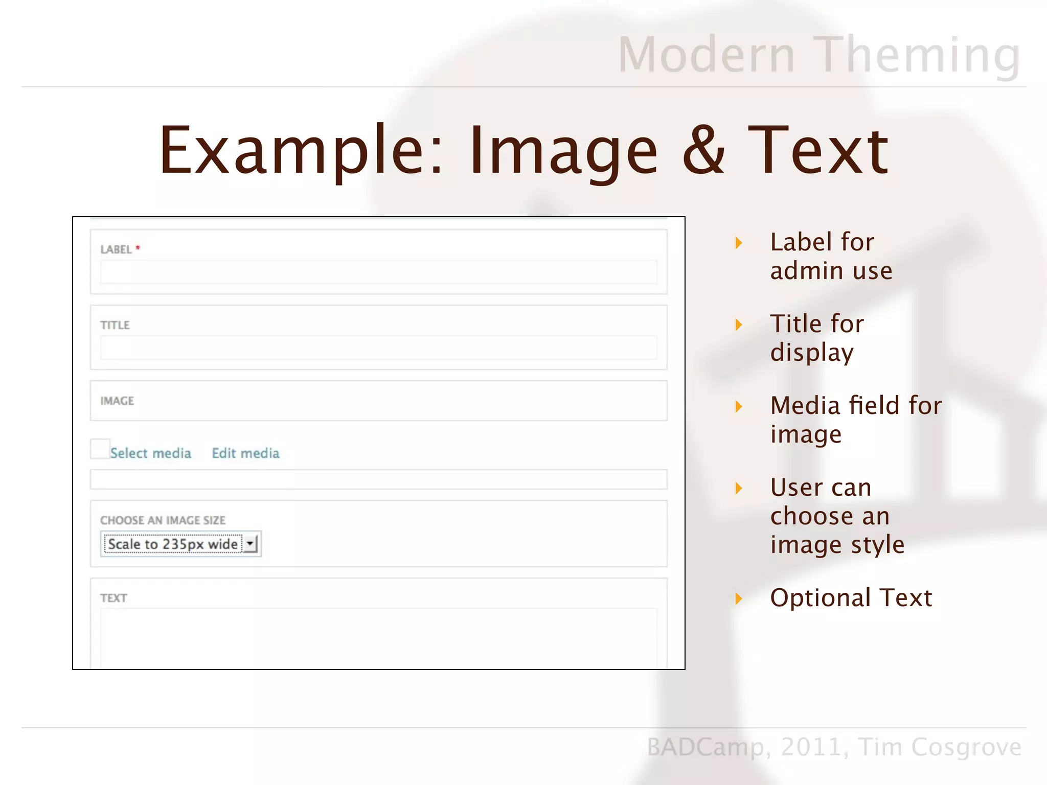 Modern Theming

Example: Image & Text
                    ‣   Label for
                        admin use

                    ‣   Title for
                        display

                    ‣   Media ﬁeld for
                        image

                    ‣   User can
                        choose an
                        image style

                    ‣   Optional Text




              BADCamp, 2011, Tim Cosgrove
 