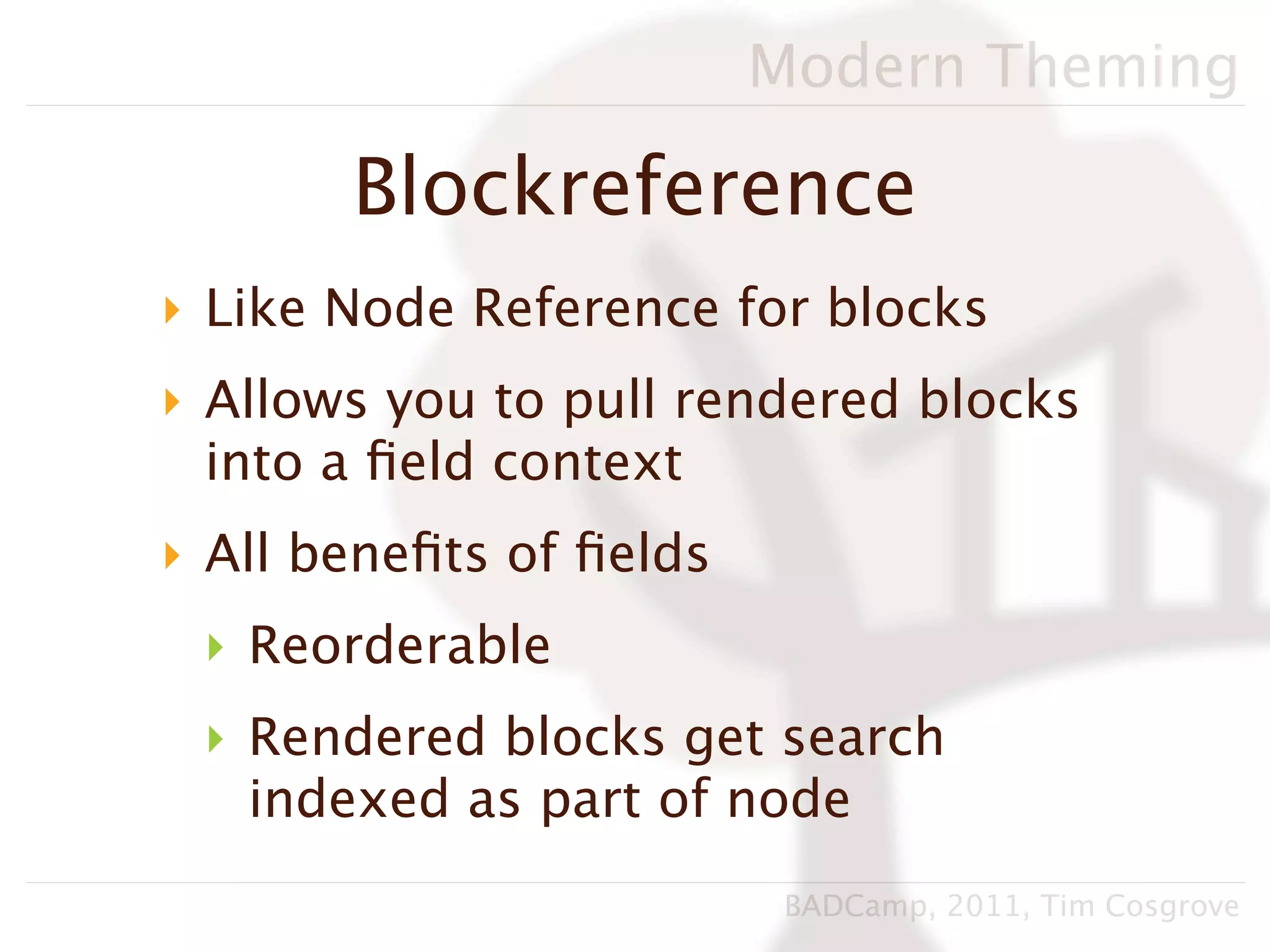 Modern Theming

       Blockreference
‣ Like Node Reference for blocks
‣ Allows you to pull rendered blocks
  into a ﬁeld context
‣ All beneﬁts of ﬁelds
 ‣ Reorderable
 ‣ Rendered blocks get search
   indexed as part of node
                          BADCamp, 2011, Tim Cosgrove
 