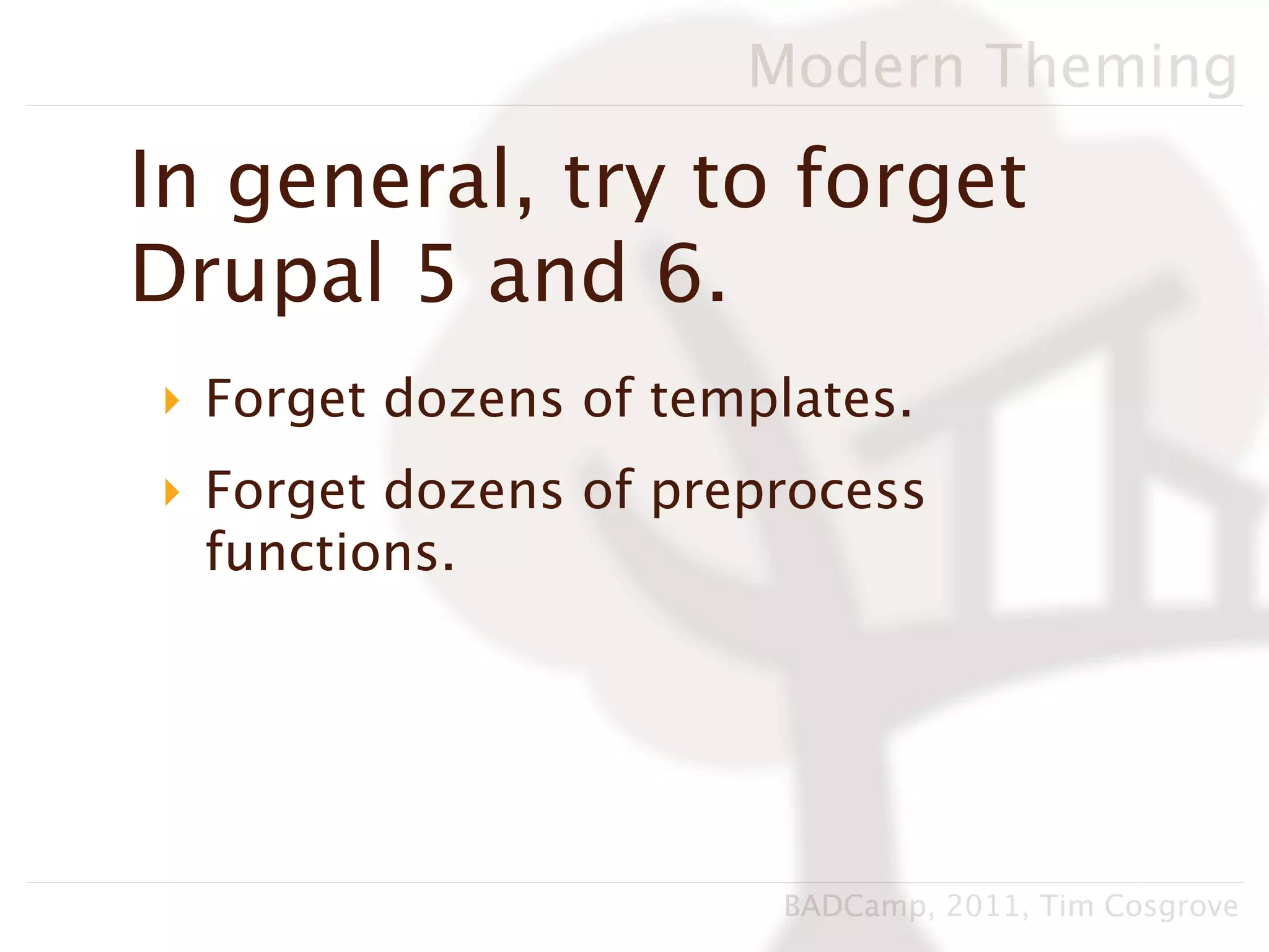 Modern Theming

In general, try to forget
Drupal 5 and 6.
‣ Forget dozens of templates.
‣ Forget dozens of preprocess
  functions.




                       BADCamp, 2011, Tim Cosgrove
 