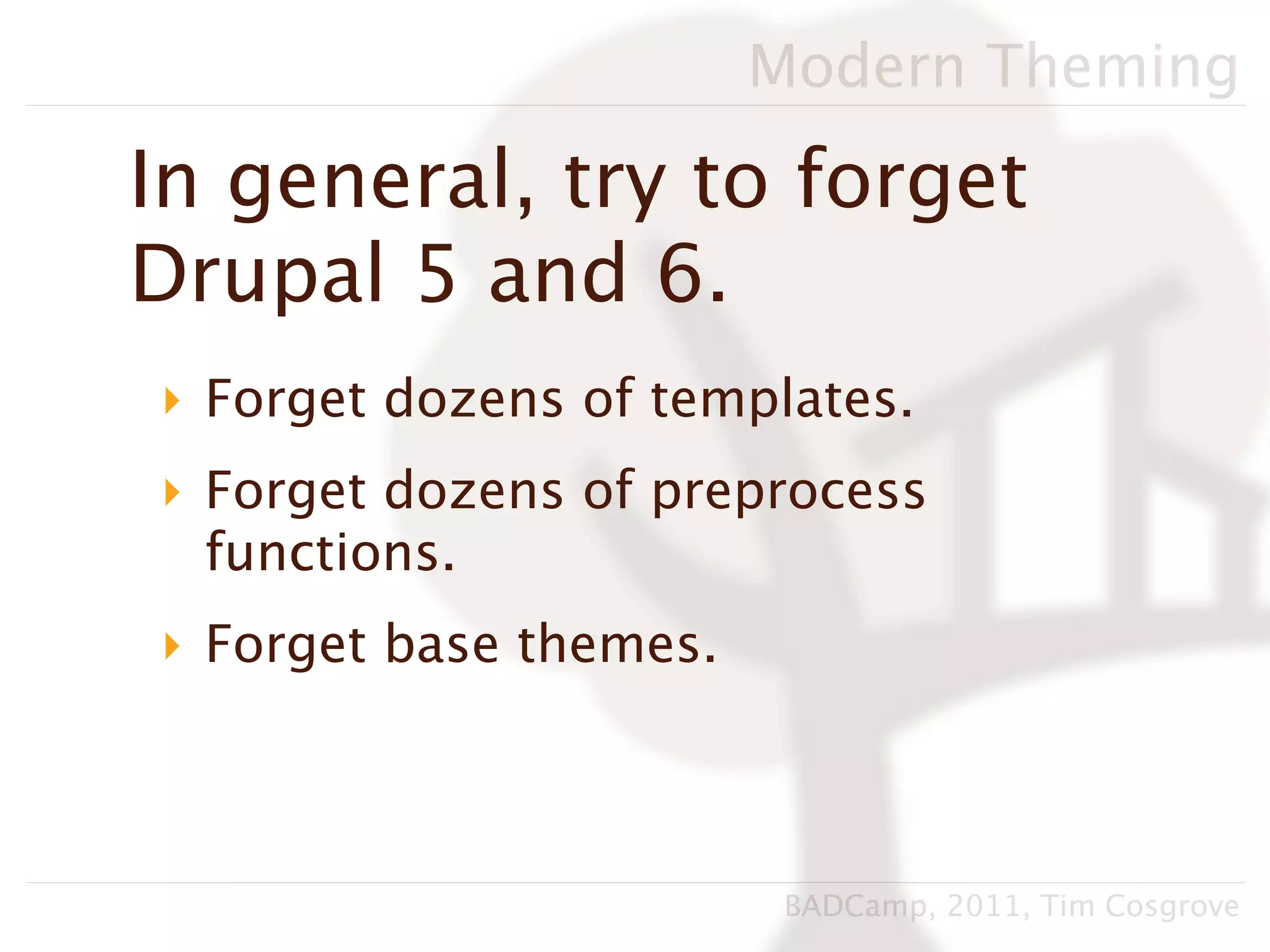 Modern Theming

In general, try to forget
Drupal 5 and 6.
‣ Forget dozens of templates.
‣ Forget dozens of preprocess
  functions.
‣ Forget base themes.



                         BADCamp, 2011, Tim Cosgrove
 