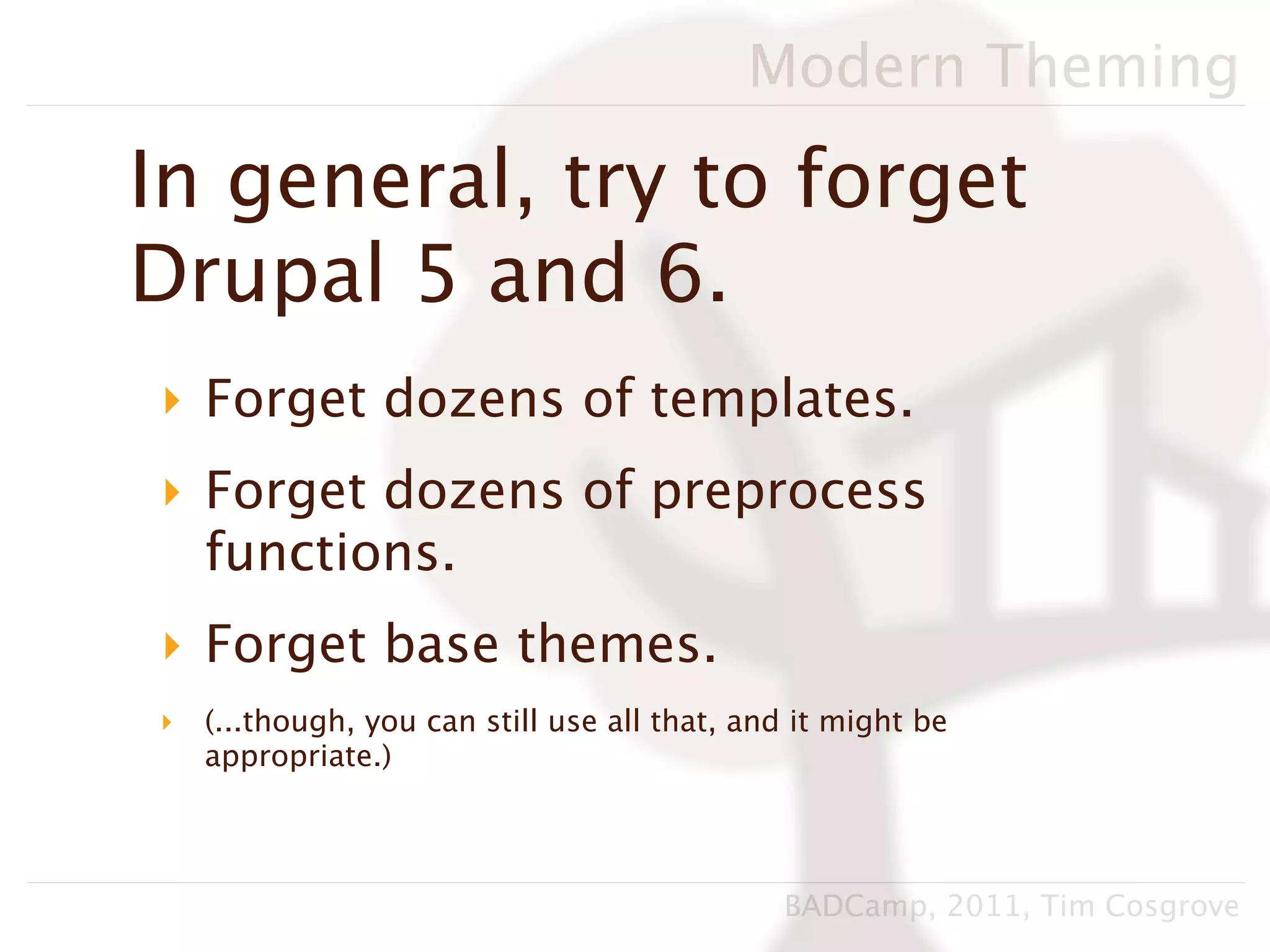Modern Theming

In general, try to forget
Drupal 5 and 6.
‣ Forget dozens of templates.
‣ Forget dozens of preprocess
  functions.
‣ Forget base themes.
‣   (...though, you can still use all that, and it might be
    appropriate.)




                                              BADCamp, 2011, Tim Cosgrove
 