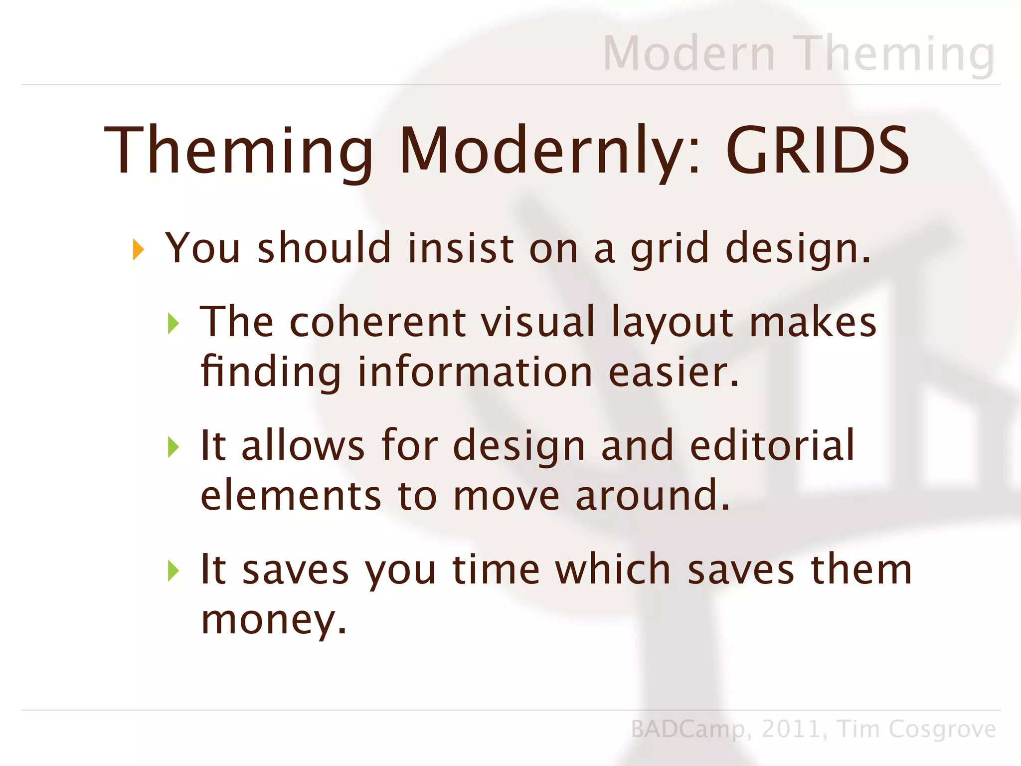 Modern Theming

Theming Modernly: GRIDS
‣ You should insist on a grid design.
 ‣ The coherent visual layout makes
   ﬁnding information easier.
 ‣ It allows for design and editorial
   elements to move around.
 ‣ It saves you time which saves them
   money.

                         BADCamp, 2011, Tim Cosgrove
 
