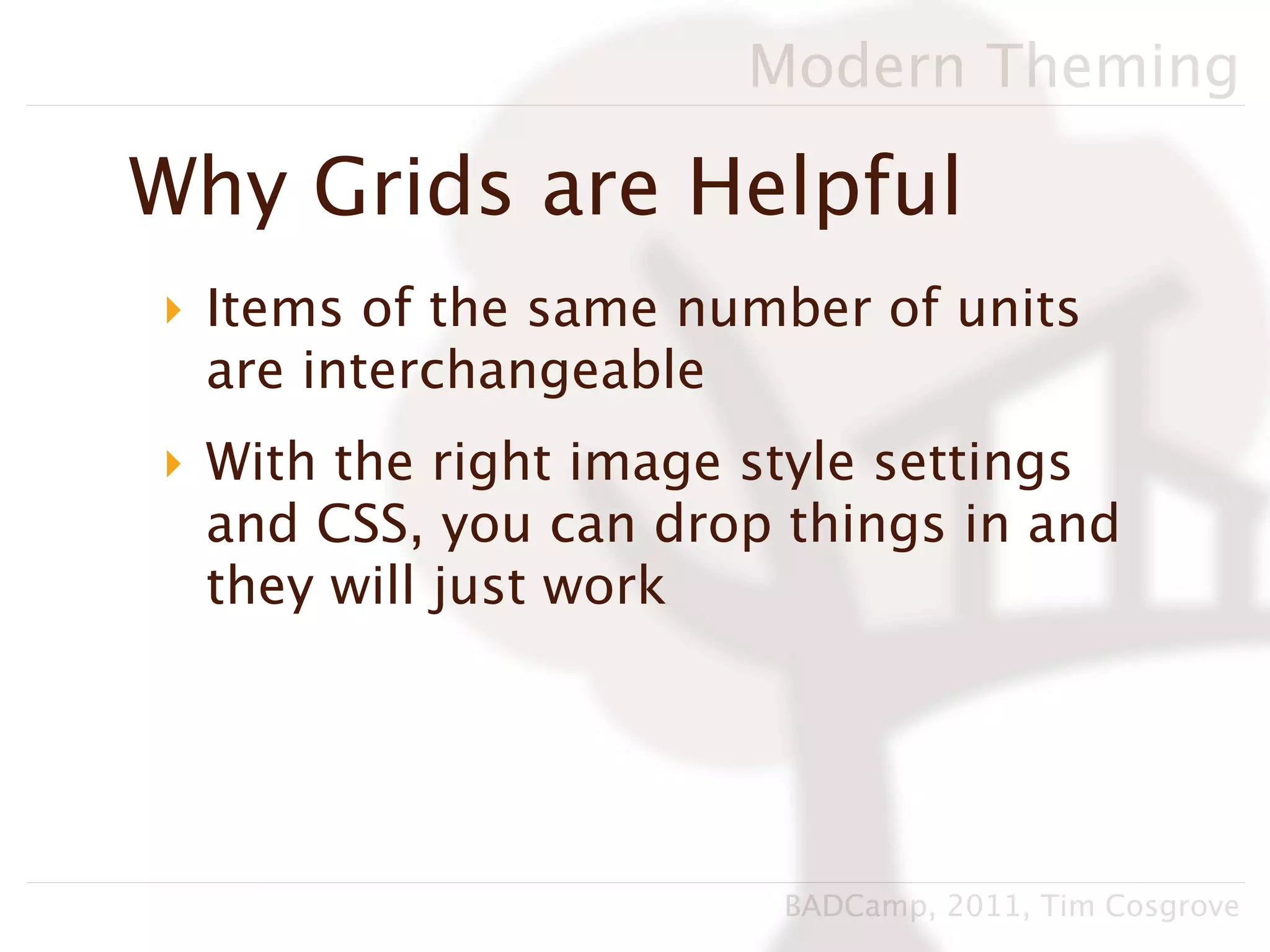 Modern Theming

Why Grids are Helpful
‣ Items of the same number of units
  are interchangeable
‣ With the right image style settings
  and CSS, you can drop things in and
  they will just work




                        BADCamp, 2011, Tim Cosgrove
 