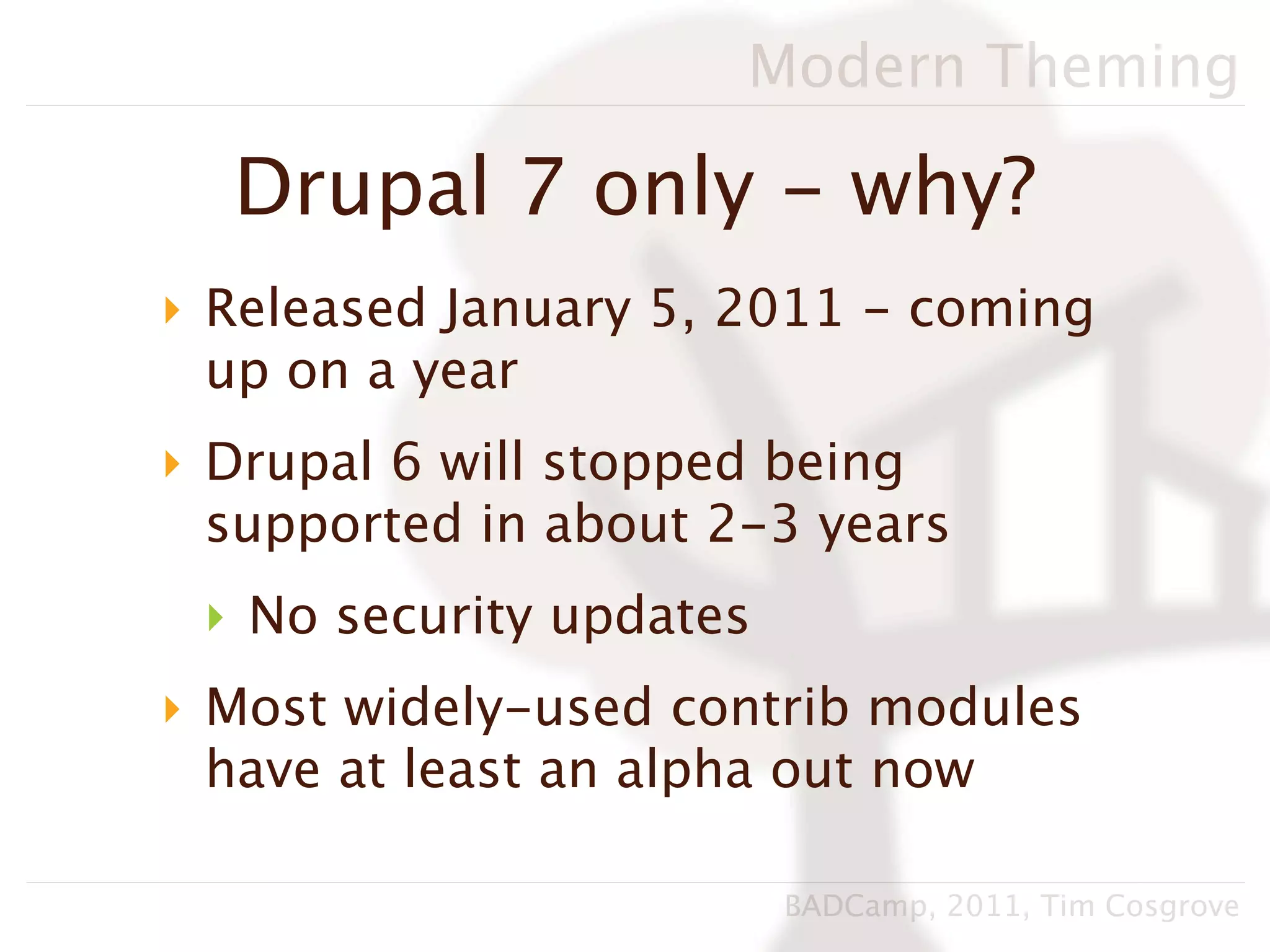 Modern Theming

  Drupal 7 only - why?
‣ Released January 5, 2011 - coming
  up on a year
‣ Drupal 6 will stopped being
  supported in about 2-3 years
 ‣ No security updates
‣ Most widely-used contrib modules
  have at least an alpha out now

                         BADCamp, 2011, Tim Cosgrove
 