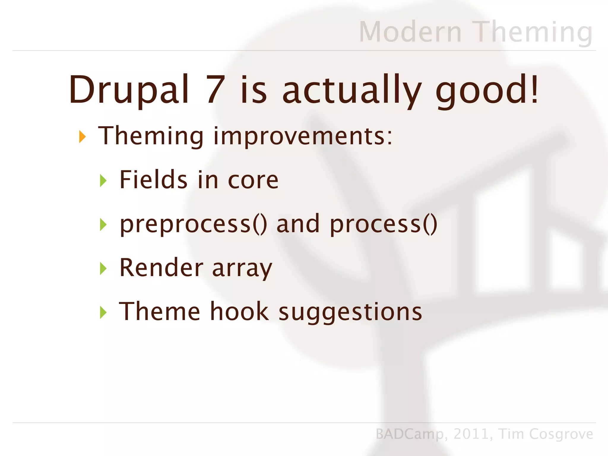 Modern Theming

Drupal 7 is actually good!
‣ Theming improvements:
 ‣ Fields in core
 ‣ preprocess() and process()
 ‣ Render array
 ‣ Theme hook suggestions



                       BADCamp, 2011, Tim Cosgrove
 